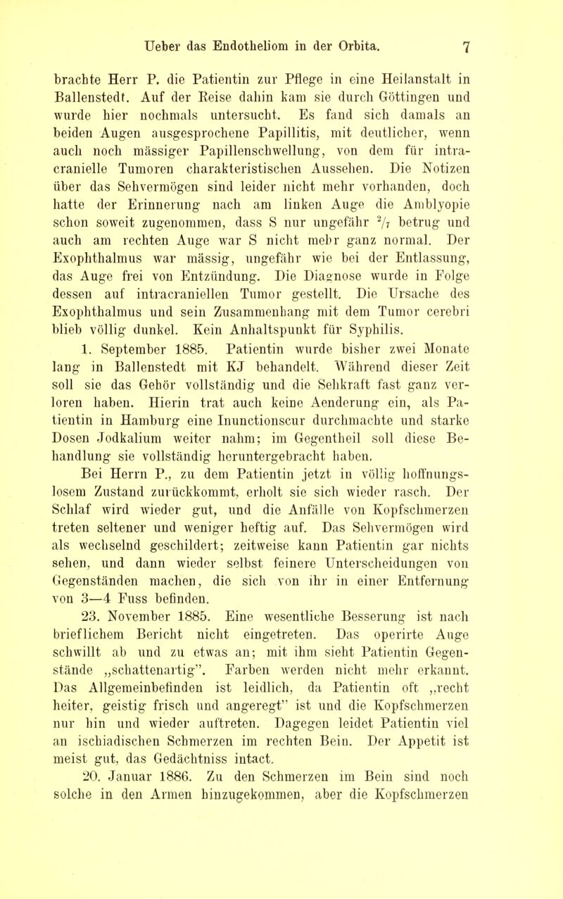 brachte Herr P. die Patientin zur Pflege in eine Heilanstalt in Ballenstedt. Auf der Beise daliin kam sie durch Göttingen und wurde hier nochmals untersucht. Es fand sich damals an beiden Augen ausgesprochene Papillitis, mit deutlicher, wenn auch noch massiger Papillenschwellung, von dem für intra- cranielle Tumoren charakteristischen Aussehen. Die Notizen über das Sehvermögen sind leider nicht mehr vorhanden, doch hatte der Erinnerung nach am linken Auge die Amblyopie schon soweit zugenommen, dass S nur ungefähr 2/V betrug und auch am rechten Auge war S nicht mebr ganz normal. Der Exophthalmus war massig, ungefähr wie bei der Entlassung, das Auge frei von Entzündung. Die Diagnose wurde in Folge dessen auf intracraniellen Tumor gestellt. Die Ursache des Exophthalmus und sein Zusammenhang mit dem Tumor cerebri blieb völlig dunkel. Kein Anhaltspunkt für Syphilis. 1. September 1885. Patientin wurde bisher zwei Monate lang in Ballenstedt mit KJ behandelt. Während dieser Zeit soll sie das Gehör vollständig und die Sehkraft fast ganz ver- loren haben. Hierin trat auch keine Aenderung ein, als Pa- tientin in Hamburg eine Inunctionscur durchmachte und starke Dosen Jodkalium weiter nahm; im Gegentheil soll diese Be- handlung sie vollständig heruntergebracht haben. Bei Herrn P., zu dem Patientin jetzt in völlig hoffnungs- losem Zustand zurückkommt, erholt sie sich wieder rasch. Der Schlaf wird wieder gut, und die Anfälle von Kopfschmerzen treten seltener und weniger heftig auf. Das Sehvermögen wird als wechselnd geschildert; zeitweise kann Patientin gar nichts sehen, und dann wieder selbst feinere Unterscheidungen von Gegenständen machen, die sich von ihr in einer Entfernung von 3—4 Fuss befinden. 23. November 1885. Eine wesentliche Besserung ist nach brieflichem Bericht nicht eingetreten. Das operirte Auge schwillt ab und zu etwas an; mit ihm sieht Patientin Gegen- stände „schattenartig. Farben werden nicht mehr erkannt. Das Allgemeinbefinden ist leidlich, da Patientin oft „recht heiter, geistig frisch und angeregt ist und die Kopfschmerzen nur hin und wieder auftreten. Dagegen leidet Patientin viel an ischiadischen Schmerzen im rechten Bein. Der Appetit ist meist gut, das Gedächtniss intact. 20. Januar 1886. Zu den Schmerzen im Bein sind noch solche in den Armen hinzugekommen, aber die Kopfschmerzen