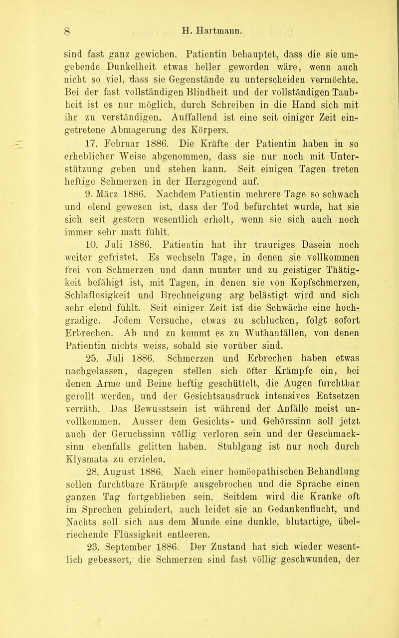 sind fast ganz gewichen. Patientin behauptet, dass die sie um- gebende Dunkelheit etwas heller geworden wäre, wenn auch nicht so viel, xlass sie Gegenstände zu unterscheiden vermöchte. Bei der fast vollständigen Blindheit und der vollständigen Taub- heit ist es nur möglich, durch Schreiben in die Hand sich mit ihr zu verständigen. Auffallend ist eine seit einiger Zeit ein- getretene Abmagerung des Körpers. 17. Februar 1886. Die Kräfte der Patientin haben in so erheblicher Weise abgenommen, dass sie nur noch mit Unter- stützung gehen und stehen kann. Seit einigen Tagen treten heftige Schmerzen in der Herzgegend auf. 9. März 1886. Nachdem Patientin mehrere Tage so schwach und elend gewesen ist, dass der Tod befürchtet wurde, hat sie sich seit gestern wesentlich erholt, wenn sie sich auch noch immer sehr matt fühlt. 10. Juli 1886. Patientin hat ihr trauriges Dasein noch weiter gefristet. Es wechseln Tage, in denen sie vollkommen frei von Schmerzen und dann munter und zu geistiger Thätig- keit befähigt ist, mit Tagen, in denen sie von Kopfschmerzen, Schlaflosigkeit und Brechneigung arg belästigt wird und sich sehr elend fühlt. Seit einiger Zeit ist die Schwäche eine hoch- gradige. Jedem Versuche, etwas zu schlucken, folgt sofort Erbrechen. Ab und zu kommt es zu Wuthanfällen, von denen Patientin nichts weiss, sobald sie vorüber sind. 25. Juli 1886. Schmerzen und Erbrechen haben etwas nachgelassen, dagegen stellen sich öfter Krämpfe ein, bei denen Arme und Beine heftig geschüttelt, die Augen furchtbar gerollt werden, und der Gesichtsausdruck intensives Entsetzen verräth. Das Bewusstsein ist während der Anfälle meist un- vollkommen. Ausser dem Gesichts- und Gehörssinn soll jetzt auch der Geruchssinn völlig verloren sein und der Geschmack- sinn ebenfalls gelitten haben. Stuhlgang ist nur noch durch Klysmata zu erzielen. 28. August 1886. Nach einer homöopathischen Behandlung sollen furchtbare Krämpfe ausgebrochen und die Sprache einen ganzen Tag fortgeblieben sein. Seitdem wird die Kranke oft im Sprechen gehindert, auch leidet sie an Gedankenflucht, und Nachts soll sich aus dem Munde eine dunkle, blutartige, übel- riechende Flüssigkeit entleeren. 23. September 1886. Der Zustand hat sich wieder wesent- lich gebessert, die Schmerzen sind fast völlig geschwunden, der
