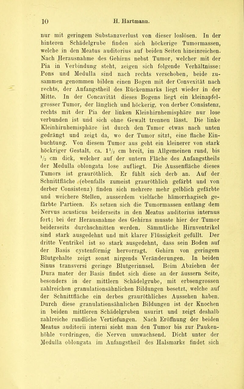 nur mit geringem Substanzverlust von dieser loslösen. In der hinteren Schädelgrube finden sich höckerige Tumormassen, welche in den Meatus auditorius auf beiden Seiten hineinreichen. Nach Herausnahme des Gehirns nebst Tumor, welcher mit der Pia in Verbindung steht, zeigen sich folgende Verhältnisse: Pons und Medulla sind nach rechts verschoben, beide zu- sammen genommen bilden einen Bogen mit der Convexilät nach rechts, der Anfangstheil des Rückenmarks liegt wieder in der Mitte. In der Concavität dieses Bogens liegt ein kleinapfel- grosser Tumor, der länglich und höckerig, von derber Consistenz, rechts mit der Pia der linken Kleinhirnhemisphäre nur lose verbunden ist und sich ohne Gewalt trennen lässt. Die linke Kleinhirnhemisphäre ist durch den Tumor etwas nach unten gedrängt und zeigt da, wo der Tumor sitzt, eine flache Ein- buchtung. Von diesem Tumor aus geht ein kleinerer von stark höckriger Gestalt, ca. lVa cm breit, im Allgemeinen rund, bis Vs cm dick, welcher auf der untern Fläche des Anfangstheils der Medulla oblongata lose aufliegt. Die Aussenfläche dieses Tumors ist grauröthlich. Er fühlt sich derb an. Auf der Schnittfläche (ebenfalls zumeist grauröthlich gefärbt und von derber Consistenz) finden sich mehrere mehr gelblich gefärbte und weichere Stellen, ausserdem vielfache hämorrhagisch ge- färbte Partieen. Es setzen sich die Tumormassen entlang dem Nervus acusticus beiderseits in den Meatus auditorius internus fort; bei der Herausnahme des Gehirns musste hier der Tumor beiderseits durchschnitten werden. Sämmtliche Hirnventrikel sind stark ausgedehnt und mit klarer Flüssigkeit gefüllt. Der dritte Ventrikel ist so stark ausgedehnt, dass sein Boden auf der Basis cystenförmig hervorragt. Gehirn von geringem Blutgehalte zeigt sonst nirgends Veränderungen. In beiden Sinus transversi geringe Blutgerinnsel. Beim Abziehen der Dura mater der Basis findet sich diese an der äussern Seite, besonders in der mittlem Schädelgrube, mit erbsengrossen zahlreichen granulationsäbnlichen Bildungen besetzt, welche auf der Schnittfläche ein derbes grauröthliches Aussehen haben. Durch diese granulationsähnlichen Bildungen ist der Knochen in beiden mittleren Schädelgruben usurirt und zeigt deshalb zahlreiche rundliche Vertiefungen. Nach Eröffnung der beiden Meatus auditorii interni sieht man den Tumor bis zur Pauken- höhle vordringen, die Nerven umwachsend. Dicht unter der Medulla oblongata im Anfangstheil des Halsmarks findet sich
