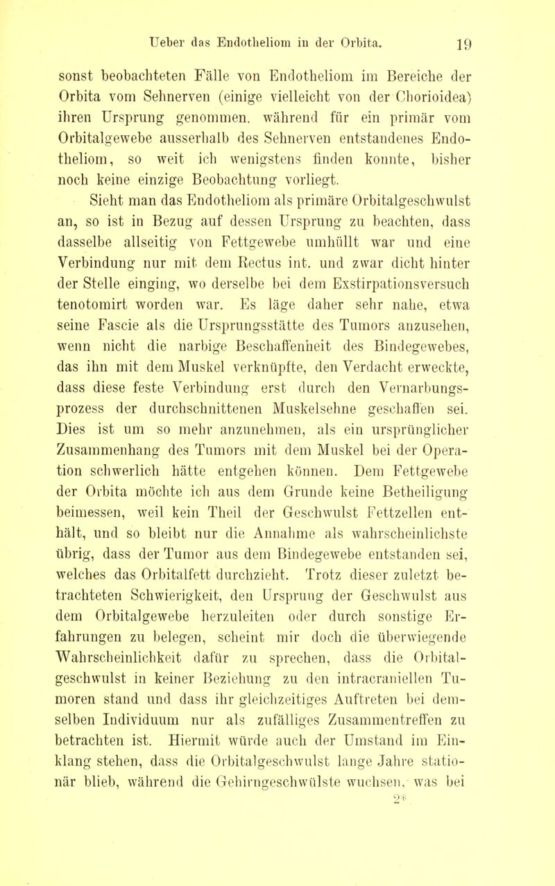 sonst beobachteten Fälle von Endotheliom im Bereiche der Orbita vom Sehnerven (einige vielleicht von der Chorioidea) ihren Ursprung genommen, während für ein primär vom Orbitalgewebe ausserhalb des Sehnerven entstandenes Endo- theliom, so weit ich wenigstens finden konnte, bisher noch keine einzige Beobachtung vorliegt. Sieht man das Endotheliom als primäre Orbitalgeschwulst an, so ist in Bezug auf dessen Ursprung zu beachten, dass dasselbe allseitig von Fettgewebe umhüllt war und eine Verbindung nur mit dem Rectus int. und zwar dicht hinter der Stelle einging, wo derselbe bei dem Exstirpationsversuch tenotomirt worden war. Es läge daher sehr nahe, etwa seine Fascie als die Ursprungsstätte des Tumors anzusehen, wenn nicht die narbige Beschaffenheit des Bindegewebes, das ihn mit dem Muskel verknüpfte, den Verdacht erweckte, dass diese feste Verbindung erst durch den Vernarbungs- prozess der durchschnittenen Muskelsehne geschaffen sei. Dies ist um so mehr anzunehmen, als ein ursprünglicher Zusammenhang des Tumors mit dem Muskel bei der Opera- tion schwerlich hätte entgehen können. Dem Fettgewebe der Ovbita möchte ich aus dem Grunde keine Betheiligung beimessen, weil kein Theil der Geschwulst Fettzellen ent- hält, und so bleibt nur die Annahme als wahrscheinlichste übrig, dass der Tumor aus dem Bindegewebe entstanden sei, welches das Orbitalfett durchzieht. Trotz dieser zuletzt be- trachteten Schwierigkeit, den Ursprung der Geschwulst aus dem Orbitalgewebe herzuleiten oder durch sonstige Er- fahrungen zu belegen, scheint mir doch die überwiegende Wahrscheinlichkeit dafür zu sprechen, dass die Orbital- geschwulst in keiner Beziehung zu den intracraniellen Tu- moren stand und dass ihr gleichzeitiges Auftreten bei dem- selben Individuum nur als zufälliges Zusammentreffen zu betrachten ist. Hiermit würde auch der Umstand im Ein- klang stehen, dass die Orbitalgeschwulst lange Jahre statio- när blieb, während die Gehinigeschwülste wuchsen, was bei