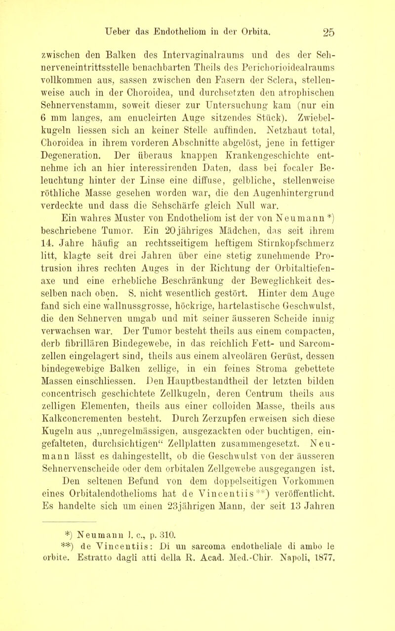 zwischen den Balken des Intervaginalraums und des der Seh- nerveneintrittsstelle benachbarten Tlieils des Perichorioidealraums vollkommen aus, sassen zwischen den Fasern der Sclera, stellen- weise auch in der Choroidea, und durchsetzten den atrophischen Sehnervenstamm, soweit dieser zur Untersuchung- kam (nur ein 6 mm langes, am enucleirten Auge sitzendes Stück). Zwiebel- kugeln Hessen sich an keiner Stelle auffinden. Netzhaut total, Choroidea in ihrem vorderen Abschnitte abgelöst, jene in fettiger Degeneration. Der überaus knappen Krankengeschichte ent- nehme ich an hier interessirenden Daten, dass bei focaler Be- leuchtung hinter der Linse eine diffuse, gelbliche, stellenweise röthliche Masse gesehen worden war, die den Augenhintergrund verdeckte und dass die Sehschärfe gleich Null war. Ein wahres Muster von Endotheliom ist der von Neumann *) beschriebene Tumor. Ein 20jähriges Mädchen, das seit ihrem 14. Jahre häufig an rechtsseitigem heftigem Stirnkopfschmerz litt, klagte seit drei Jahren über eine stetig zunehmende Pro- trusion ihres rechten Auges in der Eichtling der Orbitaltiefen- axe und eine erhebliche Beschränkung der Beweglichkeit des- selben nach oben. S. nicht wesentlich gestört. Hinter dem Auge fand sich eine wallnussgrosse, höckrige, hartelastische Geschwulst, die den Sehnerven umgab und mit seiner äusseren Scheide innig verwachsen war. Der Tumor besteht theils aus einem compacten, derb fibrillären Bindegewebe, in das reichlich Fett- und Sarcom- zellen eingelagert sind, theils aus einem alveolären Gerüst, dessen bindegewebige Balken zellige, in ein feines Stroma gebettete Massen einschliessen. Den Hauptbestandteil der letzten bilden concentrisch geschichtete Zellkugeln, deren Centrum theils aus zelligen Elementen, theils aus einer colloiden Masse, theils aus Kalkconcrementen besteht. Durch Zerzupfen erweisen sich diese Kugeln aus „unregelmässigen, ausgezackten oder buchtigen, ein- gefalteten, durchsichtigen Zellplatten zusammengesetzt. Neu- mann lässt es dahingestellt, ob die Geschwulst von der äusseren Sehnervenscheide oder dem orbitalen Zellgewebe ausgegangen ist. Den seltenen Befund von dem doppelseitigen Vorkommen eines Orbitalendothelioms hat de Vincentiis **) veröffentlicht. Es handelte sich um einen 23jährigen Mann, der seit 13 Jahren *) Neumann I.e., p. 310. **) de Vincentiis: Di un sarcoma endotheliale di ambo le orbite. Estratto dagli atti della R. Acad. Med.-Chir. Napoli, 1877.