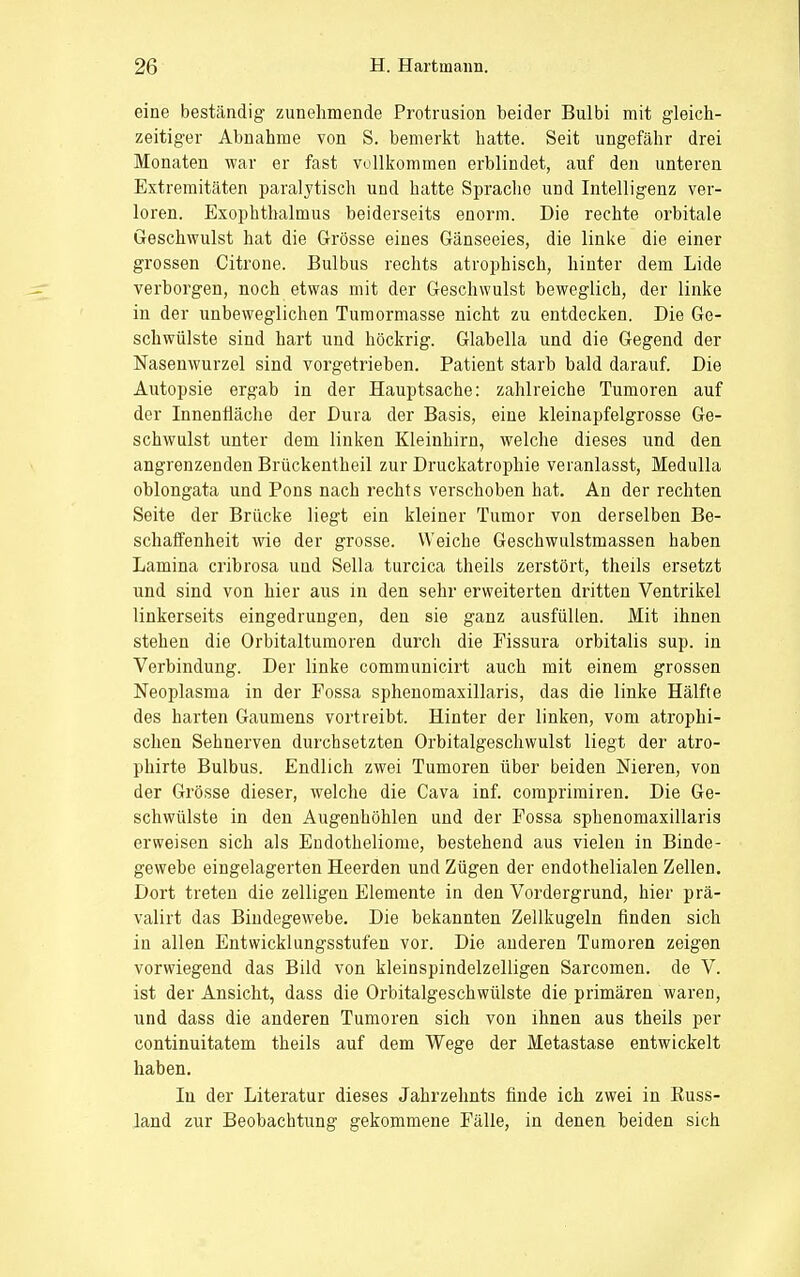 eine beständig zunehmende Protrusion beider Bulbi mit gleich- zeitiger Abnahme von S. bemerkt hatte. Seit ungefähr drei Monaten war er fast vollkommen erblindet, auf den unteren Extremitäten paralytisch und hatte Sprache und Intelligenz ver- loren. Exophthalmus beiderseits enorm. Die rechte orbitale Geschwulst hat die Grösse eines Gänseeies, die linke die einer grossen Citrone. Bulbus rechts atrophisch, hinter dem Lide verborgen, noch etwas mit der Geschwulst beweglich, der linke in der unbeweglichen Tumormasse nicht zu entdecken. Die Ge- schwülste sind hart und höckrig. Glabella und die Gegend der Nasenwurzel sind vorgetrieben. Patient starb bald darauf. Die Autopsie ergab in der Hauptsache: zahlreiche Tumoren auf der Innenfläche der Dura der Basis, eine kleinapfelgrosse Ge- schwulst unter dem linken Kleinhirn, welche dieses und den angrenzenden Brückentheil zur Druckatrophie veranlasst, Medulla oblongata und Pons nach rechts verschoben hat. An der rechten Seite der Brücke liegt ein kleiner Tumor von derselben Be- schaffenheit wie der grosse. Weiche Geschwulstmassen haben Lamina cribrosa und Sella turcica theils zerstört, theils ersetzt und sind von hier aus in den sehr erweiterten dritten Ventrikel linkerseits eingedrungen, den sie ganz ausfüllen. Mit ihnen stehen die Orbitaltumoren durch die Fissura orbitalis sup. in Verbindung. Der linke communicirt auch mit einem grossen Neoplasma in der Fossa sphenomaxillaris, das die linke Hälfte des harten Gaumens vortreibt. Hinter der linken, vom atrophi- schen Sehnerven durchsetzten Orbitalgeschwulst liegt der atro- phirte Bulbus. Endlich zwei Tumoren über beiden Nieren, von der Grösse dieser, welche die Cava inf. comprimiren. Die Ge- schwülste in den Augenhöhlen und der Fossa sphenomaxillaris erweisen sich als Eudotheliome, bestehend aus vielen in Binde- gewebe eingelagerten Heerden und Zügen der endothelialen Zellen. Dort treten die zelligen Elemente in den Vordergrund, hier prä- valirt das Bindegewebe. Die bekannten Zellkugeln finden sich in allen Entwicklungsstufen vor. Die anderen Tumoren zeigen vorwiegend das Bild von kleinspindelzelligen Sarcomen. de V. ist der Ansicht, dass die Orbitalgeschwülste die primären waren, und dass die anderen Tumoren sich von ihnen aus theils per continuitatem theils auf dem Wege der Metastase entwickelt haben. In der Literatur dieses Jahrzehnts finde ich zwei in Kuss- land zur Beobachtung gekommene Fälle, in denen beiden sich