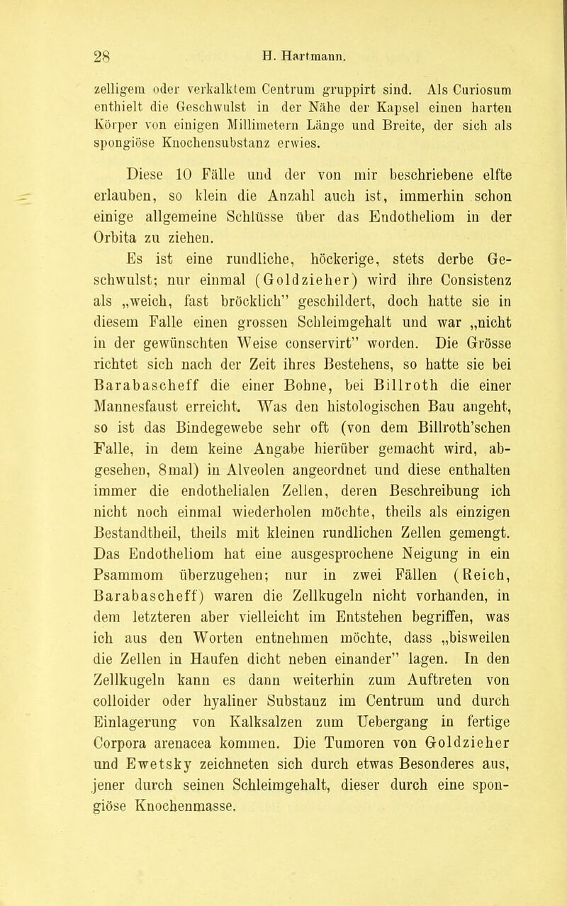 zelligera oder verkalktem Centrum gruppirt sind. Als Curiosum enthielt die Geschwulst in der Nähe der Kapsel einen harten Körper von einigen Millimetern Länge und Breite, der sich als spongiöse Knochensubstanz erwies. Diese 10 Fälle und der von mir beschriebene elfte erlauben, so klein die Anzahl auch ist, immerhin schon einige allgemeine Schlüsse über das Endotheliom in der Orbita zu ziehen. Es ist eine rundliche, höckerige, stets derbe Ge- schwulst; nur einmal (Goldzieher) wird ihre Consistenz als „weich, fast bröcklich geschildert, doch hatte sie in diesem Falle einen grossen Schleimgehalt und war „nicht in der gewünschten Weise conservirt worden. Die Grösse richtet sich nach der Zeit ihres Bestehens, so hatte sie bei Barabascheff die einer Bohne, bei Billroth die einer Mannesfaust erreicht. Was den histologischen Bau angeht, so ist das Bindegewebe sehr oft (von dem Billroth'schen Falle, in dem keine Angabe hierüber gemacht wird, ab- gesehen, 8 mal) in Alveolen angeordnet und diese enthalten immer die endothelialen Zellen, deren Beschreibung ich nicht noch einmal wiederholen möchte, theils als einzigen Bestandteil, theils mit kleinen rundlichen Zellen gemengt. Das Endotheliom hat eine ausgesprochene Neigung in ein Psammom überzugehen; nur in zwei Fällen (Reich, Barabascheff) waren die Zellkugeln nicht vorhanden, in dem letzteren aber vielleicht im Entstehen begriffen, was ich aus den Worten entnehmen möchte, dass „bisweilen die Zellen in Haufen dicht neben einander lagen. In den Zellkugeln kann es dann weiterhin zum Auftreten von colloider oder hyaliner Substanz im Centrum und durch Einlagerung von Kalksalzen zum Uebergang in fertige Corpora arenacea kommen. Die Tumoren von Goldzieher und Ewetsky zeichneten sich durch etwas Besonderes aus, jener durch seinen Schleimgehalt, dieser durch eine spon- giöse Knochenmasse.
