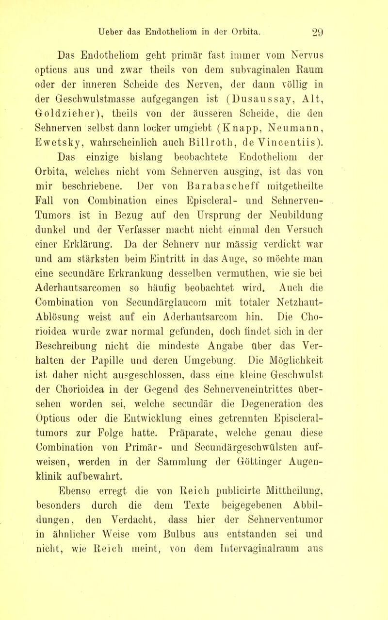 Das Endotheliom geht primär fast immer vom Nervus opticus aus und zwar theils von dem subvaginalen Raum oder der inneren Scheide des Nerven, der dann völlig in der Geschwulstinasse aufgegangen ist (Dusaussay, Alt, Goldzieher), theils von der äusseren Scheide, die den Sehnerven selbst dann locker umgiebt (Knapp, Neumann, Ewetsky, wahrscheinlich auch Billroth, de Vincentiis). Das einzige bislang beobachtete Endotheliom der Orbita, welches nicht vom Selmerven ausging, ist das von mir beschriebene. Der von Barabascheff mitgetheilte Fall von Combination eines Episcleral- und Sehnerven- Tumors ist in Bezug auf den Ursprung der Neubildung dunkel und der Verfasser macht nicht einmal den Versuch einer Erklärung. Da der Sehnerv nur mässig verdickt war und am stärksten beim Eintritt in das Auge, so möchte man eine secundäre Erkrankung desselben vermuthen, wie sie bei Aderhautsarcomen so häufig beobachtet wird. Auch die Combination von Secundärglaucom mit totaler Netzhaut- Ablösung weist auf ein Aderhautsarcom hin. Die Cho- rioidea wurde zwar normal gefunden, doch findet sich in der Beschreibung nicht die mindeste Angabe über das Ver- halten der Papille und deren Umgebung. Die Möglichkeit ist daher nicht ausgeschlossen, dass eine kleine Geschwulst der Chorioidea in der Gegend des Sehnerveneintrittes über- sehen worden sei, welche secundär die Degeneration des Opticus oder die Entwicklung eines getrennten Episcleral- tumors zur Folge hatte. Präparate, welche genau diese Combination von Primär- und Secundärgeschwülsteu auf- weisen, werden in der Sammlung der Göttinger Augen- klinik aufbewahrt. Ebenso erregt die von Reich publicirte Mittheilung, besonders durch die dem Texte beigegebenen Abbil- dungen, den Verdacht, dass hier der Sehnerveutumor in ähnlicher Weise vom Bulbus aus entstanden sei und nicht, wie Reich meint, von dem Intervaginalraum aus