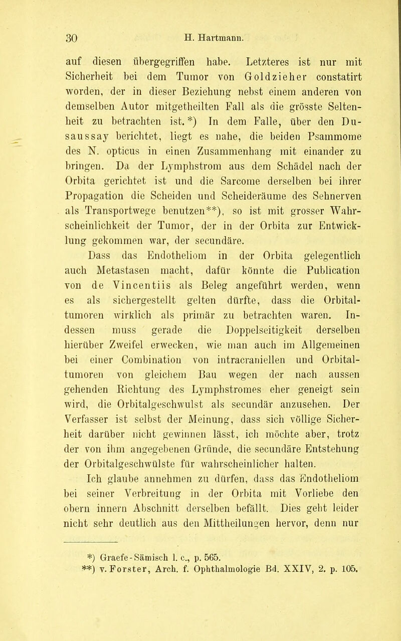 auf diesen übergegriffen habe. Letzteres ist nur mit Sicherheit bei dem Tumor von Gold zieher constatirt worden, der in dieser Beziehung nebst einem anderen von demselben Autor mitgetheilten Fall als die grösste Selten- heit zu betrachten ist.*) In dem Falle, über den Du- saus say berichtet, liegt es nahe, die beiden Psammome des N. opticus in einen Zusammenhang mit einander zu bringen. Da der Lymphstrom aus dem Schädel nach der Orbita gerichtet ist und die Sarcome derselben bei ihrer Propagation die Scheiden und Scheideräume des Sehnerven als Transportwege benutzen**), so ist mit grosser Wahr- scheinlichkeit der Tumor, der in der Orbita zur Entwick- lung gekommen war, der secundäre. Dass das Endotheliom in der Orbita gelegentlich auch Metastasen macht, dafür könnte die Publication von de Vincentiis als Beleg angeführt werden, wenn es als sichergestellt gelten dürfte, dass die Orbital- tumoren wirklich als primär zu betrachten waren. In- dessen muss gerade die Doppelseitigkeit derselben hierüber Zweifel erwecken, wie man auch im Allgemeinen bei einer Combination von intracraniellen und Orbital- tumoren von gleichem Bau wegen der nach aussen gehenden Kichtung des Lymphstromes eher geneigt sein wird, die Orbitalgeschwulst als secundär anzusehen. Der Verfasser ist selbst der Meinung, dass sich völlige Sicher- heit darüber nicht gewinnen lässt, ich möchte aber, trotz der von ihm angegebenen Gründe, die secundäre Entstehung der Orbitalgeschwülste für wahrscheinlicher halten. Ich glaube annehmen zu dürfen, dass das Endotheliom bei seiner Verbreitung in der Orbita mit Vorliebe den obern innern Abschnitt derselben befällt. Dies geht leider nicht sehr deutlich aus den Mittheilungen hervor, denn nur *) Graefe - Sämisch 1. c, p. 565. **) v. Forster, Aren. f. Ophthalmologie Bd. XXIV, 2. p. 105.