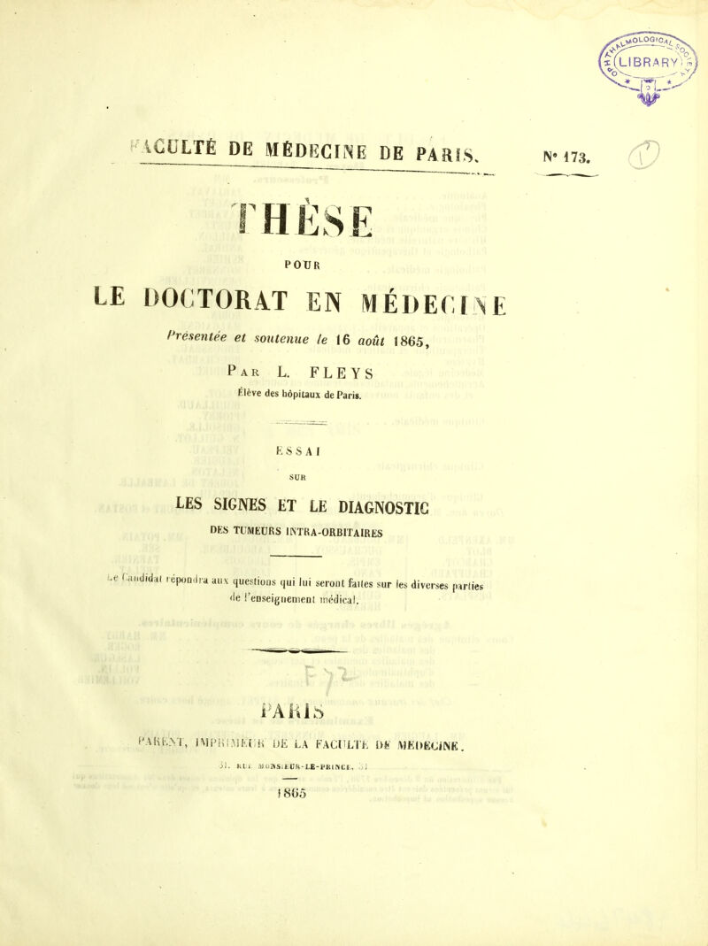 r AGULTÉ DE MÉDECINE DE PARIS. THÈSE POUR LE DOCTORAT EN MÉDECINE Présentée et soutenue le 16 août 1865, Par L. FLEYS Élève des hôpitaux de Paris. K S S A I SUR LES SIGNES ET LE DIAGNOSTIC DES TUMEURS IINTRA-ORBITAIRES i^e fiandidal tépomiia aux questions qui lui seront faites sur les diverses parties <le !'eDseiguenieni itiédical. PAlilS f'AHhNl, i\li>!ii^3Ki;iî m LA FACliLTK m MEDECiNE. ii. Kl.i UùJiSitCK-LE-PKllVti;, -j; fS05