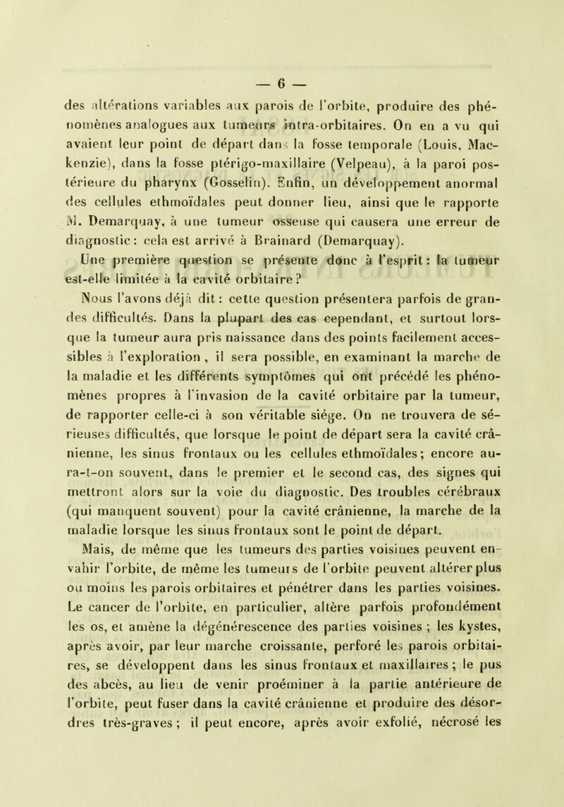 des dlérations variables aux parois de l'orbite, produire des phé- nomènes analogues aux tanneurs intra-orbitaires. On en a vu qui avaient leur point de départ dan , la fosse tenjporale (Louis, Mac- kenzie), dans la fosse ptérigo-maxillaire (Velpeau), à la paroi pos- térieure du pharynx (Gosselin). Enfin, un développement anormal des cellules ethmoïdales peut donner lieu, ainsi que le rapporte iV]. Demarquay, à une tumeur osseuse qui causera une erreur de diagnostic: cela est arrivé à Brainard (Demarquay). Une première question se présente donc à res()rit : la tumeur esl-eUe limitée à la cavité orbitaire? INous l'avons déjà dit : celle question présentera parfois de gran- des difficultés. Dans la plupart des cas cependant, et surtout lors- que la tumeur aura pris naissance dans des points facilement acces- sibles à l'exploration , il sera possible, en examinant la marche de la maladie et les différents symptômes qui ont précédé les phéno- mènes propres à l invasion de la cavité orbitaire par la tumeur, de rapporter celle-ci à son véritable siège. On ne trouvera de sé- rieuses difficultés, que lorsque le point de départ sera la cavité crâ- nienne, les sinus frontaux ou les cellules ethmoïdales ; encore au- ra-t-on souvent, dans le premier et le second cas, des signes qui mettront alors sur la voie du diagnostic. Des troubles cérébraux (qui manquent souvent) pour la cavité crânienne, la marche de la maladie lorsque les sinus frontaux sont le point de départ. Mais, de même que les tumeurs des parties voisines peuvent en- vahir l'orbite, de même les tumeurs de l'orbite peuvent altérer plus ou moins les parois orbitaires et pénétrer dans les parties voisines. Le cancer de l'orbite, en particulier, altère parfois profondément les os, et amène la dégénérescence des parties voisines ; les kystes, après avoir, par leur marche croissante, perforé les parois orbitai- res, se développent dans les sinus frontaux et maxillaires; le pus des abcès, au lieu de venir proéminer à la partie antérieure de l'orbite, peut fuser dans la cavité crânienne et produire des désor- dres très-graves ; il peut encore, après avoir exfolié, nécrosé les