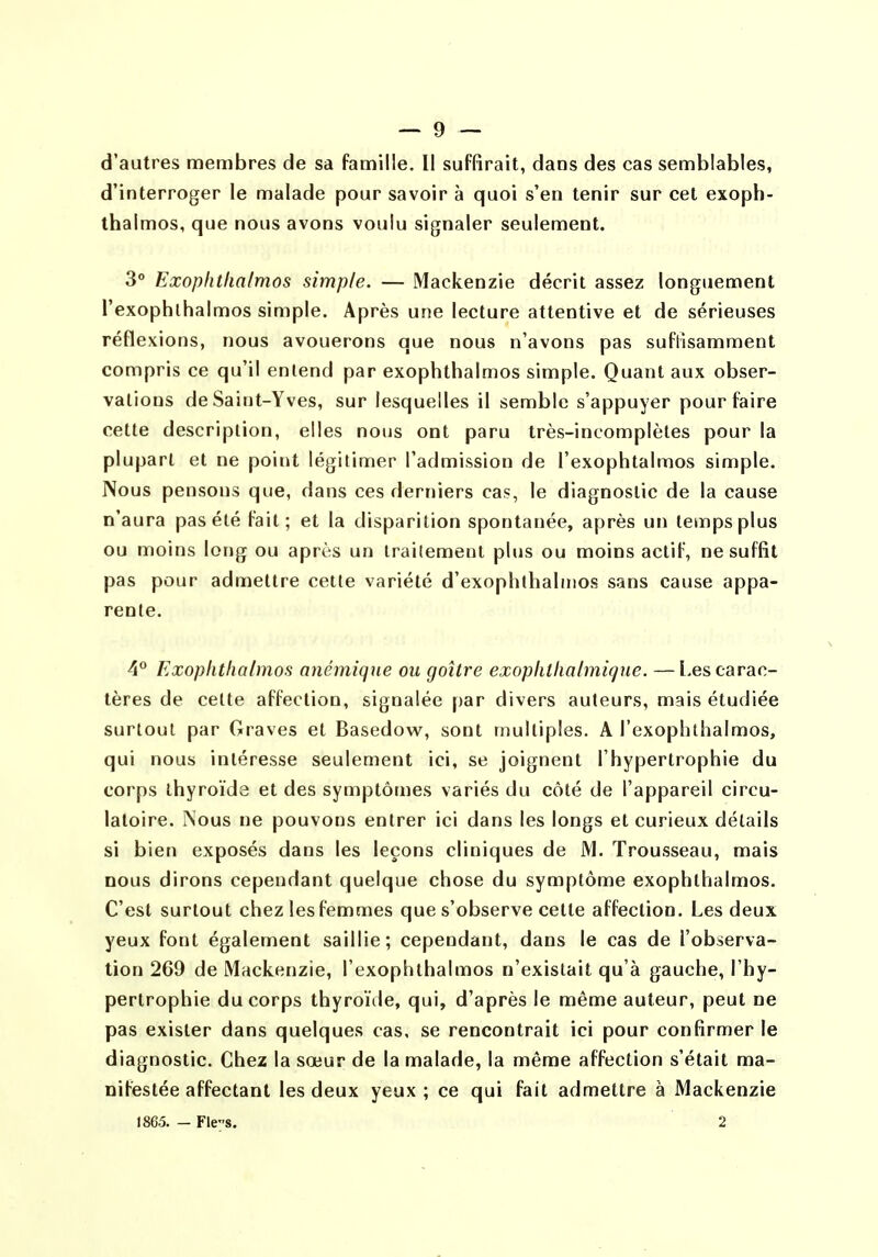 d'autres membres de sa famille. Il suffirait, dans des cas semblables, d'interroger le malade pour savoir à quoi s'en tenir sur cet exoph- thalmos, que nous avons voulu signaler seulement. 3° Exopfithalmos simple. — Mackenzie décrit assez longuement l'exophlhalmos simple. Après une lecture attentive et de sérieuses réflexions, nous avouerons que nous n'avons pas suflisamment compris ce qu'il entend par exophthalmos simple. Quant aux obser- vations de Saint-Yves, sur lesquelles il semble s'appuyer pour faire cette description, elles nous ont paru très-incomplètes pour la plupart et ne point légitimer l'admission de l'exophtalmos simple. Nous pensons que, dans ces derniers cas, le diagnostic de la cause n'aura pas été fait; et la disparition spontanée, après un temps plus ou moins long ou après un traitement plus ou moins actif, ne suffit pas pour admettre cette variété d'exophthalnios sans cause appa- rente. 4** Exophtlialmos anémique ou goitre exophthalmiqne. —Les carac- tères de celte affection, signalée par divers auteurs, mais étudiée surtout par Graves et Basedow, sont multiples. A l'exophthalmos, qui nous intéresse seulement ici, se joignent l'hypertrophie du corps thyroïde et des symptômes variés du côté de l'appareil circu- latoire. Nous ne pouvons entrer ici dans les longs et curieux détails si bien exposés dans les leçons cliniques de M. Trousseau, mais nous dirons cependant quelque chose du symptôme exophthalmos. C'est surtout chez les femmes que s'observe cette affection. Les deux yeux font également saillie; cependant, dans le cas de l'observa- tion 269 de Mackenzie, l'exophlhalmos n'existait qu'à gauche, l'hy- pertrophie du corps thyroïde, qui, d'après le même auteur, peut ne pas exister dans quelques cas, se rencontrait ici pour confirmer le diagnostic. Chez la sœur de la malade, la même affection s'était ma- nifestée affectant les deux yeux ; ce qui fait admettre à Mackenzie 1865. - FleS. 2