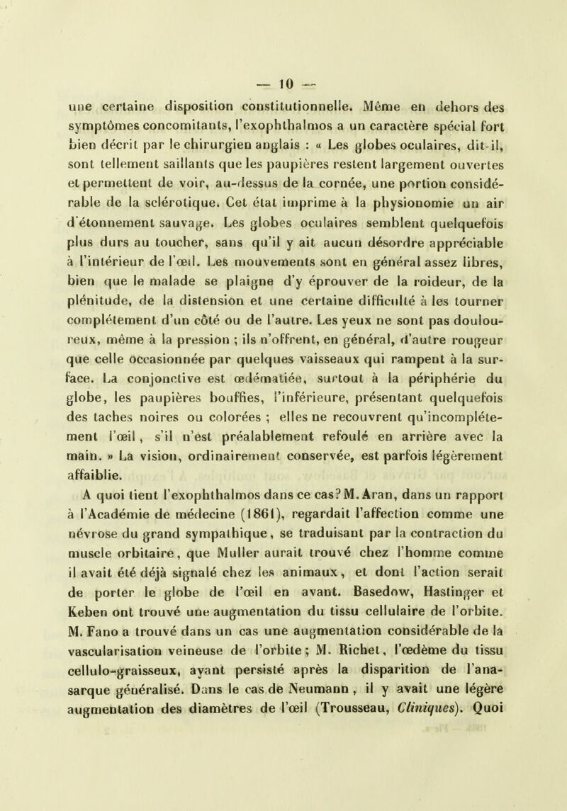 une certaine disposition constitutionnelie. Même en dehors des symptômes concomitants, l'exophlbalmos a un caractère spécial fort bien décrit par le chirurgien anglais : « Les globes oculaires, dit-il, sont tellement saillants que les paupières restent largement ouvertes et permettent de voir, au-dessus de la cornée, une portion considé- rable de la sclérotique. Cet état imprime à la physionomie un air d étonnement sauvage. Les globes oculaires semblent quelquefois plus durs au toucher, sans qu'il y ait aucun désordre appréciable à l'intérieur de l'oeil. Les mouvements sont en général assez libres, bien que le malade se plaigne d'y éprouver de la roideur, de la plénitude, de la distension et une certaine difficulté à les tourner complètement d'un côté ou de l'autre. Les yeux ne sont pas doulou- reux, même à la pression ; ils n'offrent, en général, d'autre rougeur que celle occasionnée par quelques vaisseaux qui rampent à la sur- face. La conjonctive est œdématiée, surtout à la périphérie du globe, les paupières bouffies, l'inférieure, présentant quelquefois des taches noires ou colorées ; elles ne recouvrent qu'incomplète- ment l'œil , s'il n'est préalablement refoulé en arrière avec la main. » La vision, ordinairerneiit conservée, est parfois légèrement affaiblie. A quoi lient l'exophlbalmos dans ce cas? M. Aran, dans un rapport à l'Académie de médecine (1861), regardait l'affection comme une névrose du grand sympathique, se traduisant par la contraction du muscle orbitaire, que Muller aurait trouvé chez l'homme comme il avait été déjà signalé chez les animaux, et dont l'action serait de porter le globe de l'œil en avant. Basedow, Hastinger et Keben ont trouvé une augmentation du tissu cellulaire de l'orbite. M. Fano a trouvé dans un cas une augmentation considérable de la vascularisation veineuse de l'orbite; M. Richet, l'œdème du tissu cellulo-graisseux, ayant persisté après la disparition de l'ana- sarque généralisé. Dans le cas de Neumann , il y avait une légère augmentation des diamètres de l'œil (Trousseau, Cliniques). Quoi