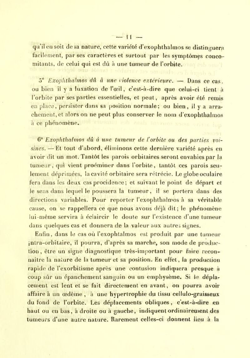 qu'il en soit de sa nature, cette variété d'exophthalmos se distinguera facilement, par ses caractères et surtout par les symptômçs conco- mitants, de celui qui est dû à une tumeur de l'orbite. 5 Exophtha/mos dû à une violence extérieure. — Dans ce cas, ou bien il y a luxation de l'œil, c'est-à-dire que celui-ci tient à l'orbite par ses parties essentielles, et peut, après avoir été remiis en plaça, persister dans sa position normale; ou bien, il y a arra- chement, et alors on ne peut plus conserver le nom d'exophthalmos à ce phénomène. 6° Exopittliaimos dû à une tumeur de Corbite ou des parties voi- sines. — Et tout d'abord, éliminons cette dernière variété après en avoir dit un mot. Tantôt les parois orbitaires seront envahies par la tumeur, qui vient proéminer dans l'orbite, tantôt ces parois seu- lement déprimées, la cavité orbitaire sera rétrécie. Le globe oculaire fera dans les deux cas procidence; et suivant le point de départ et le sens dans lequel le poussera la tumeur, il se portera dans des directions variables. Pour reporter l'exophthalmos à sa véritable cause, on se rappellera ce que nous avons déjà dit; le phénomène iui-méme servira à éciaircir le doute sur l'existence d'une tumeur dans quelques cas et donnera de la valeur aux autres signes. Enfin, dans le cas où l'exophtalmos est produit par une tumeur intra-orbilaire, il pourra, d'après sa marche, son mode de produc- tion, être un signe diagnostique très-important pour faire recon- naître la nature de la tumeur et sa position. En effet, la production rapide de l'exorbitisme après une contusion indiquera presque à coup sûr un épanchement sanguin ou un emphysème. Si le dépla- cement est lent et se fait directement en avant, on pourra avoir affaire à un œdème , à une hypertrophie du tissu ceilulo-graisseux du fond de l'orbite. Les déplacements obliques, c'est-à-dire en haut ou en bas, à droite ou à gauche, indiquent ordinairement des tumeurs d'une autre nature. Rarement celles-ci donnent lieu à la