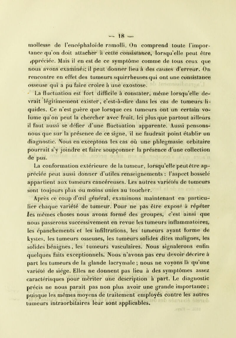 mollesse de l'encéphaloïde ramolli. On comprend toute l'impor- tance qu'on doit attacher à cette consistance, lorsqu'elle peut être appréciée. Mais il en est de ce symptôme comme de tous ceux que nous avons examinés; il peut donner lieu à des causes d'erreur. On rencontre en effet des tumeurs squirrheuses qui ont une consistance osseuse qui a pu faire croire à une exostose. La fluctuation est fort difficile à constater, même lorsqu'elle de- vrait légitimement exister, c'est-à-dire dans les cas de tumeurs li- quides. Ce n'est guère que lorsque ces tumeurs ont un certain vo- lume qu'on peut la chercher avec fruit. Ici plus que partout ailleurs il faut aussi se défier d'une fluctuation apparente. Aussi pensons- nous que sur la présence de ce signe, il ne faudrait point établir un diagnostic. Nous en exceptons les cas où une phlegmasie orbilaire pourrait s'y joindre et faire soupçonner la présence d'une collection de pus. La conformation extérieure de la tumeur, lorsqu'elle peutêtre ap- préciée peut aussi donner d'utiles renseignements : l'aspect bosselé appartient aux tumeurs cancéreuses. Les autres variétés de tumeurs sont toujours plus ou moins unies au toucher. Après ce coup d'oeil général, examinons maintenant en particu- lier chaque variété de tumeur. Pour ne pas être exposé à répéter Jes mêmes choses nous avons formé des groupes, c'est ainsi que nous passerons successivement en revue les tumeurs inflammatoires, les épanchements et les infiltrations, les tumeurs ayant forme de kystes, les tumeurs osseuses, les tumeurs solides dites malignes, les solides bénignes, les tumeurs vasculaires. Nous signalerons enfin quelques faits exceptionnels. Nous n'avons pas cru devoir décrire à part les tumeurs de la glande lacrymale; nous ne voyons là qu'une variété de siège. Elles ne donnent pas lieu à des symptômes assez caractérisques pour mériter une description à part. Le diagnostic précis ne nous paraît pas non plus avoir une grande importance ; puisque les mêmes moyens de traitement employés contre les autres tumeurs intraorbitaires leur sont applicables.