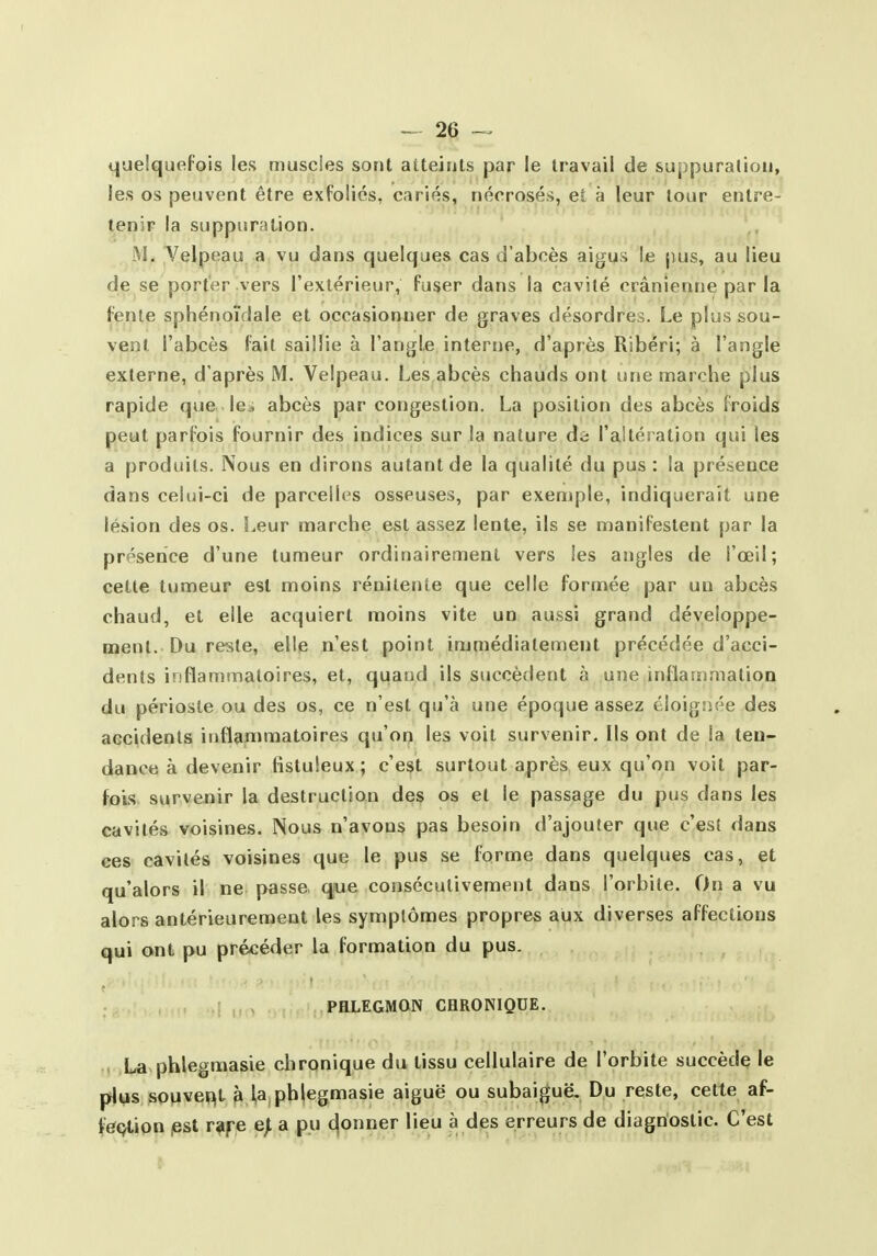 quelquefois les muscles sont atteints par le travail de suppuration, les os peuvent être exfoliés, cariés, néorosés, et à leur tour entre- tenir la suppuration. M. Yelpeau a vu dans quelques cas d'abcès aigus \e pus, au lieu de se porter vers l'extérieur, fu$er dans la cavité crânienne par la fente sphénoïdale et occasionner de graves désordres. Le plus sou- vent l'abcès fait saillie à l'angle interne, d'après Ribéri; à l'angle externe, d'après M. Velpeau. Les abcès chauds ont une marche plus rapide que le^ abcès par congestion. La position des abcès froids peut parfois fournir des indices sur la nature de raltéralion qui les a produits. Nous en dirons autant de la qualité du pus : la présence dans celui-ci de parcelles osseuses, par exemple, indiquerait une lésion des os. Leur marche est assez lente, ils se manifestent par la présence d'une tumeur ordinairement vers les angles de l'œil; cette tumeur est moins rénilente que celle formée par un abcès chaud, et elle acquiert moins vite un aussi grand développe- ment. Du reste, elle n'est point immédiatement précédée d'acci- dents inflammatoires, et, quand ils succèdent à une inflaîrimation du périoste ou des os, ce n'est qu'à une époque assez éloigsiée des accidents inflammatoires qu'on les voit survenir. Ils ont de la ten- dance à devenir tistuleux ; c'est surtout après eux qu'on voit par- fois survenir la destruction des os et le passage du pus dans les cavités voisines. Nous n'avons pas besoin d'ajouter que c'est dans ces cavités voisines que le pus se forme dans quelques cas, et qu'alors il ne passe que consécutivement dans l'orbite. On a vu alors antérieurement les symptômes propres aux diverses affections qui ont pu précéder la formation du pus. PHLEGMON CHRONIQUE. . La phlegmasie chronique du tissu cellulaire de l'orbite succède le plus souvent à la phlegmasie aiguë ou subaiguë. Du reste, cette af- fec^tion lest r^ijre e^ a pu donner lieu à des erreurs de diagnostic. C'est