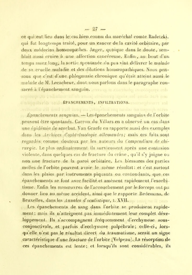 ce qui eut lieu daos le casi)ien connu du maréchal comte Radetzki, qui fut longtemps traité, pour un cancer de la cavité orbitaire, par deux médecins hotnœopa'lbes. Jœger, quoique dans le doute, sem- blait aussi croire à une affection cancéreuse. Enfin ^ au bout d'un temps assez long, la sortie spontanée du pus vint délivrer le malade de sa cruelle maladie et des dilutions homœopalhiques. Nous pen- sons que c'est d'une phlegmasie chronique qu'était atteint aussi le malade de M. I.ecacheur, dont nous parlons dans le paragraphe corj- sacré à l'épancbemeni sanguin. ÉPANGHEMENTS, INFILTRATIONS. Épanchemeuts sanguins. —Lesépanchements sanguins de l'orbite peuvent être spontanés. Carron du Villars en a observé un cas dans une épidémie de scorbut. Van GraeFe en rapporte aussi des exemples dans les Archives (Cophtcilmologie allemandes; mais ces faits sont regardés comme douteux par les auteurs du Compendium de chi- rurgie. Le plus ordinairement ils surviensieut après une coniusio» violente, dans quelques cas de fracture du crâne , qu'il s'y joigne ou non une fracture de la paroi orbitaire. Les blessures des parties molles de l'orbite peuvent avoir le même résultat: et c'est surtout dans les plaies par instruments piquants ou contond^^iits, que ces épanchements se font avec facilité et amènent rapidement l'exorbi tisme. Enfin les manœuvres de l'accouchement par le forceps otU pu donner lieu au n)éme accident, ainsi que le rapporte Redemans, de Bruxelles, dans les Annales d'oculistiquc, t. XVIL Les épancheujents de sang dans l'orbite se produisent rapi.die- menl ; mais ils n'atteignent pas immédiatement leur complet déve- loppement. Us s'accompagnent fréquemment d'ecchymose sous- conjonctivale, et parfois d'eçchymose palpébraîe; celje-c.i» lors- qu'elle n'est pas le résultat direct du traumatisme, serait un signe caractéristique d'une fracture de l'orbite (Velpeau). La résorption de ces épanchements est lente; et lorsqu'ils sont considérables, ils