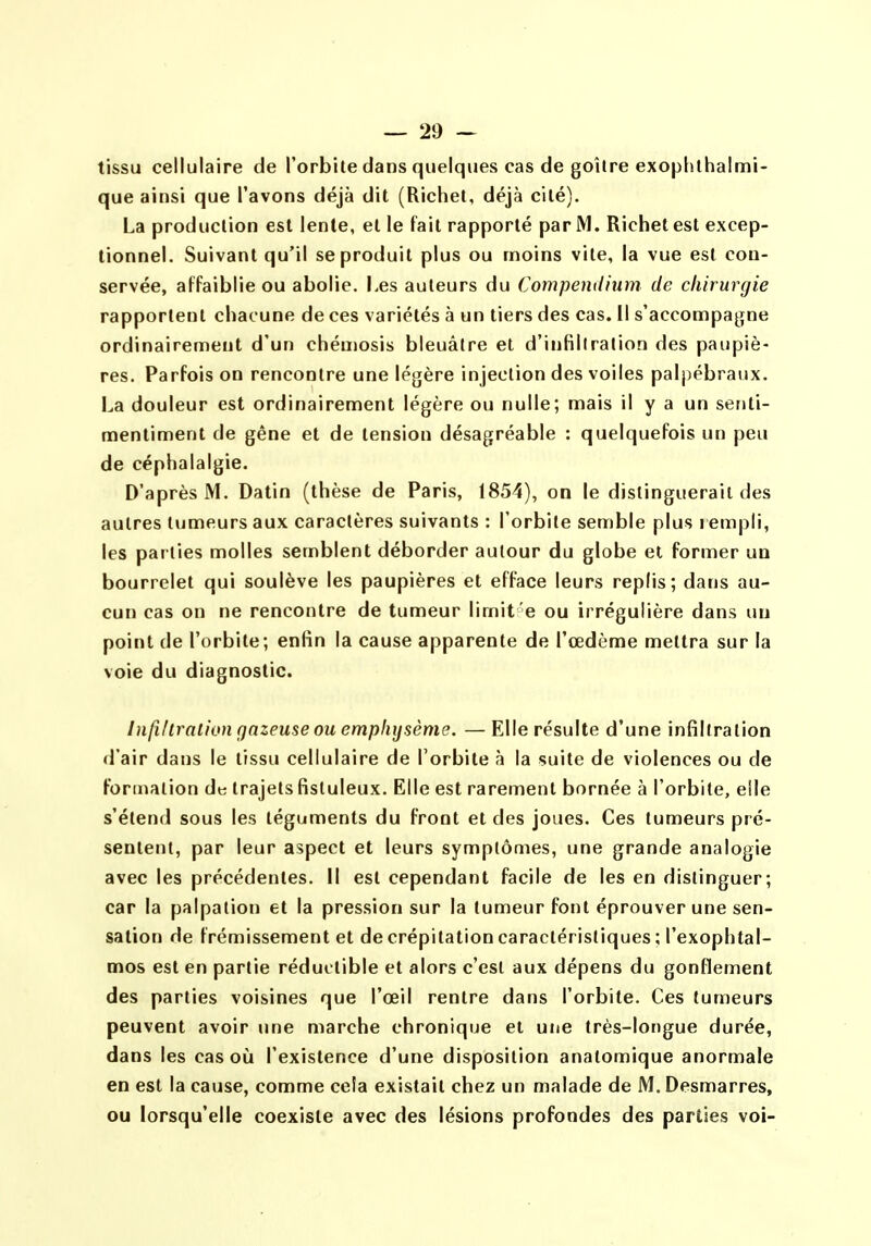 tissu cellulaire de l'orbite dans quelques cas de goitre exophthalmi- que ainsi que l'avons déjà dit (Richet, déjà cité). La production est lente, et le fait rapporté par M. Richet est excep- tionnel. Suivant qu'il se produit plus ou moins vite, la vue est con- servée, affaiblie ou abolie, Les auteurs du Compendium de chirurgie rapportent chacune de ces variétés à un tiers des cas. [I s'accompagne ordinairement d'un chéu)Osis bleuâtre et d'infiltration des paupiè- res. Parfois on rencontre une légère injection des voiles palj)ébraux. La douleur est ordinairement légère ou nulle; mais il y a un seriti- mentiment de gène et de tension désagréable : quelquefois un peu de céphalalgie. D'après M. Datin (thèse de Paris, 1854), on le distinguerait des autres tumeurs aux caractères suivants : l'orbite semble plus rempli, les parties molles semblent déborder autour du globe et former un bourrelet qui soulève les paupières et efface leurs replis; dans au- cun cas on ne rencontre de tumeur limit e ou irrégulière dans un point de l'orbite; enfin la cause apparente de l'œdème mettra sur la voie du diagnostic. Infillralion gazeuse ou emphysème. —Elle résulte d'une infiltration d'air dans le tissu cellulaire de l'orbite à la suite de violences ou de Formation dtj trajets fisluleux. Elle est rarement bornée à l'orbite, elle s'étend sous les téguments du front et des joues. Ces tumeurs pré- sentent, par leur aspect et leurs symptômes, une grande analogie avec les précédentes. Il est cependant facile de les en distinguer; car la palpalion et la pression sur la tumeur font éprouver une sen- satioti de frémissement et de crépitation caractéristiques ; l'exophtal- mos est en partie réductible et alors c'est aux dépens du gonflement des parties voisines que l'œil rentre dans l'orbite. Ces tumeurs peuvent avoir une marche chronique et une très-longue durée, dans les cas où l'existence d'une disposition analomique anormale en est la cause, comme cela existait chez un malade de M. Desmarres, ou lorsqu'elle coexiste avec des lésions profondes des parties voi-