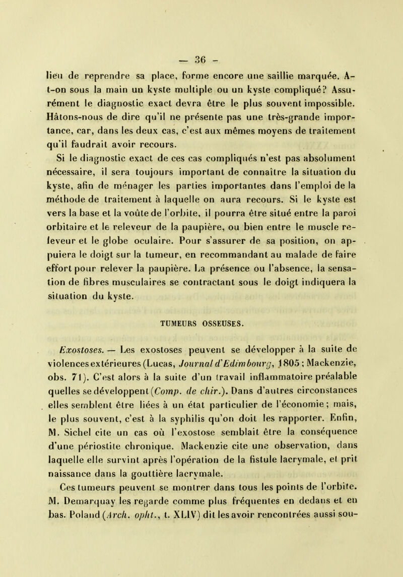 lien de reprendre sa place, forme encore une saillie marquée. A- t-on sous la main un kysle multiple ou un kyste compliqué? Assu- rément le diagnostic exact devra être le plus souvent impossible. Hâtons-nous de dire qu'il ne présente pas une très-grande impor- tance, car, dans les deux cas, c'est aux mêmes moyens de traitement qu'il faudrait avoir recours. Si le diagnostic exact de ces cas compliqués n'est pas absolument nécessaire, il sera toujours important de connaître la situation du kyste, afin de ménager les parties importantes dans l'emploi de la méthode de traitement à laquelle on aura recours. Si le kysle est vers la base et la voûte de l'orbite, il pourra être situé entre la paroi orbilaire et le releveur de la paupière, ou bien entre le muscle re- leveur et le globe oculaire. Pour s'assurer de sa position, on ap- puiera le doigt sur la tumeur, en recommandant au malade de Faire effort pour relever la paupière. La présence ou l'absence, la sensa- tion de fibres musculaires se contractant sous le doigt indiquera la situation du kyste. TUMEURS OSSEUSES. Exostoses. — Les exosloses peuvent se développer à la suite de violencesextérieures (Lucas, Journal Edimbourg, 1805; Mackenzie, obs. 71). C'est alors à la suite d'un (ravail inflammatoire préalable quelles se développent (Com^o. de cliir.). Dans d'autres circonstances elles semblent être liées à un état particulier de l'économie; mais, le plus souvent, c'est à la syphilis qu'on doit les rapporter. Enfin, M. Sichel cite un cas où l'exostose semblait être la conséquence d'une périostile chronique. Mackenzie cite une observation, dans laquelle elle survint après l'opération de la fistule lacrymale, el prit naissance dans la gouttière lacrymale. Ces tumeurs peuvent se montrer dans tous les points de l'orbite. M. Demarquay les regarde comme plus fréquentes en dedans et en bas. Roland {Arcli. opiit., t. XLIV) dit les avoir rencontrées aussi sou-