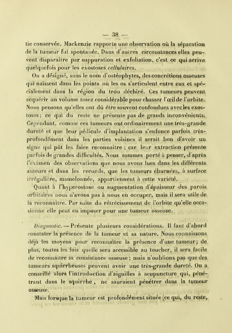 lie conservée. Mackenzie rapporte une observation où la séparatioD delà tumeur fat spontanée. Dans d'autres circonstances elles peu- vent disparaître par suppuration et exfolïation, c'est ce qui arrive quelquefois pour les exostoses cellulaires. On a désigné, soûs le nom d'ostéophytes, des concrétions osseuses qui naissent dans les points où les os s'articulent entre eux et spé- cialement dans la région du trou déchiré. Ces tumeurs peuvent acquérir un volume assez considérable pour chasser l'œil de l'orbite. Nous pensons qu'elles ont dû être souvent confondues avecJes exos- toses; ce qui du reste ne présente pas de grands inconvénients. Cependant, comme ces tumeurs ont ordinairement une très-grande dureté et que leur pédicule d'implantation s'enfonce parfois très- profondément dans les parties voisines il serait bon d'avoir un signe qui pût les faire reconnaître ; car leur extraction présente parfois de grandes difficultés. Nous sommes porté à penser, d'après l'examen des observations que nous avons lues dans les différents auteurs et dans les recueils, que les tumeurs éburnées, à surface irrégulière, mamelonnée, appartiennent à celte variété. Quant à Thyperostose ou augmentation d'épaisseur des parois orbitaires iious n'avons pas à nous en occuper, mais il sera utile de la reconnaître. Par suite du rétrécissement de l'orbite qu'elle occa- sionne elle peut en imposer pour une tumeur osseuse. Diagnostic. — Préseule plusieurs considérations. Il faut d'abord constater la présence de la tumeur et sa nature. Nous connaissons déjà les moyens pour reconnaître la présence d'une tumeur; de plus, toutes les fois quelle sera accessible au toucher, il sera facile de reconnaître sa consistance osseuse; mais n'oublions pas que des tumeurs squirrheuses peuvent avoir une très-grande dureté. On a conseillé alors l'introduction d'aiguilles à acupuncture qui, péné- trant dans le squirrhe , ne sauraient pénétrer dans la tumeur osseuse. Mais lorsque la tumeur est profondément située (ce qui, du reste,