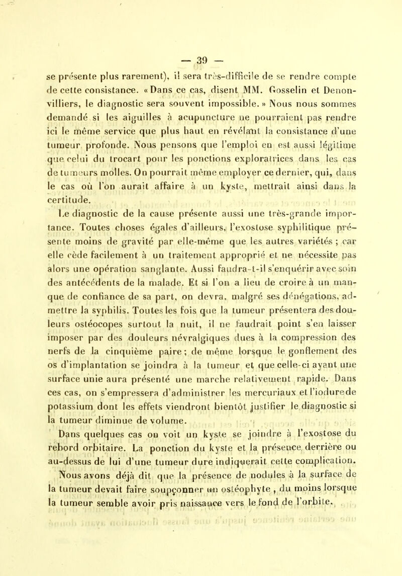 se présente plus rarement), il sera tr<>s-difficile de se rendre compte de cette consistance. «Dans ce cas, disent MM. Gosselin et Denon- villiers, le diagnostic sera souvent impossible. » Nous nous sommes demandé si les aiguilles à acupuncture ne pourraient pas rendre ici le même service que plus haut en révélant la consistance d'une tumeur profonde. Nous pensons que l'emploi en est aussi légitime que celui du trocart pour les ponctions exploratrices dans les cas de tumeurs molles. On pourrait même employer ce dernier, qui, dans le cas où l'on aurait affaire à un kyste, mettrait ainsi dans la certitude, ,, > . l.e diagnostic de la cause présente aussi une très-grande impor- tance. Toutes choses égales d'ailleurs, l'exostose syphilitique pré- sente moins de gravité par elle-même que les autres variétés ; car elle cède facilement à un traitement approprié et ne nécessite pas alors une opération sanglante. Aussi faudra~l-il s'enquérir avec soîn des antécédents de la malade. Et si l'on a lieu de croire à un man- que de confiance de sa part, on devra, malgré ses dénégations, ad- mettre la syphilis. Toutes les fois q»ie la tumeur présentera des dou- leurs ostéocopes surtout la nuit, il ne faudrait point s'en laisser imposer par des douleurs névralgiques dues à la compression des nerfs de la cinquième paire; de niême lorsque le gonflement des os d'implantation se joindra à la tumeur et que celle-ci ayant une surface unie aura présenté une marche relativement rapide- Dans ces cas, on s'empressera d'administrer ies mercuriaux etl'iodurede potassium dont les effets viendront bientôt justifier le diagnostic si la tumeur diminue de volume. Dans quelques cas on voit un kyste se joindre à l'exostose du rebord orbitaire. La ponction du kyste et la présence derrière ou au-dessus de lui d'une tumeur dure indiquerait cette complication. Nous avons déjà dit que la présence de nodules à la surface de la tumeur devait faire soupçonner un osiéophyte , du moins Jorsque la tumeur semble avoir pris naissance vers le fond de l'orbiie.
