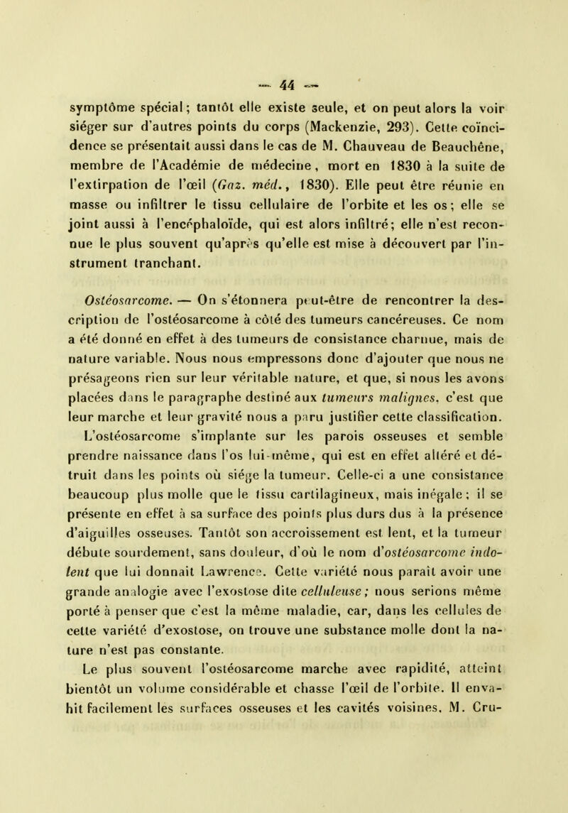 symptôme spécial; tantôt elle existe seule, et on peut alors la voir siéger sur d'autres points du corps (Mackenzie, 293). Cette coïnci- dence se présentait aussi dans le cas de M. Chauveau de Beauchêne, membre de l'Académie de médecine, mort en 1830 à la suite de l'extirpation de l'œil (Gaz. méd. y 1830). Elle peut être réunie en masse ou infiltrer le tissu cellulaire de l'orbite et les os; elle se joint aussi à l'encéphaloïde, qui est alors infiltré; elle n'est recon- nue le plus souvent qu'après qu'elle est mise à découvert par l'in- strument tranchant. Ostéosarcome. — On s'étonnera p« ut-être de rencontrer la des- cription de l'ostéosarcome à côlé des tumeurs cancéreuses. Ce nom a été donné en effet à des tumeurs de consistance charnue, mais de nature variable. Nous nous empressons donc d'ajouter que nous ne présageons rien sur leur véritable nature, et que, si nous les avons placées dans le paragraphe destiné aux tumeurs malignes, c'est que leur marche et leur gravité nous a paru justifier cette classification. L'ostéosarcome s'implante sur les parois osseuses et semble prendre naissance dans l'os lui-tnême, qui est en effet altéré et dé- truit dans les points où siège la tumeur. Celle-ci a une consistance beaucoup plus molle que le tissu cartilagineux, mais inégale ; il se présente en effet à sa surface des points plus durs dus à la présence d'aiguilles osseuses. Tantôt son accroissement est lent, et la tumeur débute sourdement, sans douleur, d'où le nom d'ostéosarcome indo- lent que lui donnait Lawreneo. Celte variété nous paraît avoir une grande analogie avec l'exoslose dite ceZ/jt/euse ; nous serions même porté à penser que c'est la môme maladie, car, dans les cellules de cette variété d'exostose, on trouve une substance molle dont la na- ture n'est pas conslante. Le plus souvent l'ostéosarcome marche avec rapidité, atteint bientôt un volume considérable et chasse l'œil de l'orbile. Il enva- hit facilement les surfaces osseuses et les cavités voisines, M. Cru-