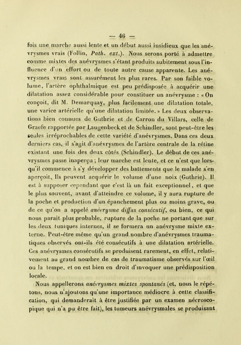 fois une marche aussi lente et un début aussi insidieux que les ané- vrysmes vrais (Follin, Path. ext.). Nous serons porté à admettre comme mixtes des anévrysmes s'étant produits subitement sous l'in- fluence à\\n effort ou de toute autre cause apparente. Les ané- vrysmes vrais sont assurément les plus rares. Par son faible vo- lume, l'artère ophthalmique est peu prédisposée à acquérir une dilatation assez considérable pour constituer un anévrysme : «On conçoit, dit M. Demarquay, plus facilement une dilatation totale, une varice artérielle qu'une dilatation limitée. » Les deux observa- tions bien connues de Guthrie et de Carron du Villars, celle de Graefe rapportée par Laugenbecket de Schindier, sont peut-être les seules irréprochables de cette variété d'anévrysmes. Dans ces deux derniers cas, il s'agit d'anévrysmes de l'artère centrale de la rétine existatit une fois des deux côtés (Schindier). Le début de ces ané- vrysmes passe inaperçu ; leur marche est lente, et ce n'est que lors- qu'il commence à s'y développer des battements que le malade s'en aperçoit., Ils peuvent acquérir le volume d'une noix (Guthrie). Il est à supposer cependant que c'est là un fait exceptionnel, et que le plus souvent, avant d'atteindre ce volume, il y aura rupture de la poche et production d'un épanchement plus ou moins grave, ou de ce qu'on a appelé anévrysme diffus consécutif, ou bien, ce qui nous paraît plus probable, rupture de la poche ne portant que sur les deux tuniques internes, il se formera un anévrysme mixte ex- terne. Peut-être même qu'un grand nombre d'anévrysmes trauma- lîques observés onl-ils été consécutifs à une dilatation artérielle. Ces anévrysmes consécutifs se produisent rarement, en effet, relati- vement au grand nombre de cas de traumatisme observés sur l'œil ou la tempe, et on est bien en droit d'mvoquer une prédisposition locale. Nous appellerons anévrysmes mixtes spontanés (et, nous le répé- tons, nous n'ajoutons qu'une importance médiocre à cette classifi- cation, qui demanderait à être justifiée par un examen nécrosco- pique qui n'a pu être fait), les tumeurs anévrysmales se produisant