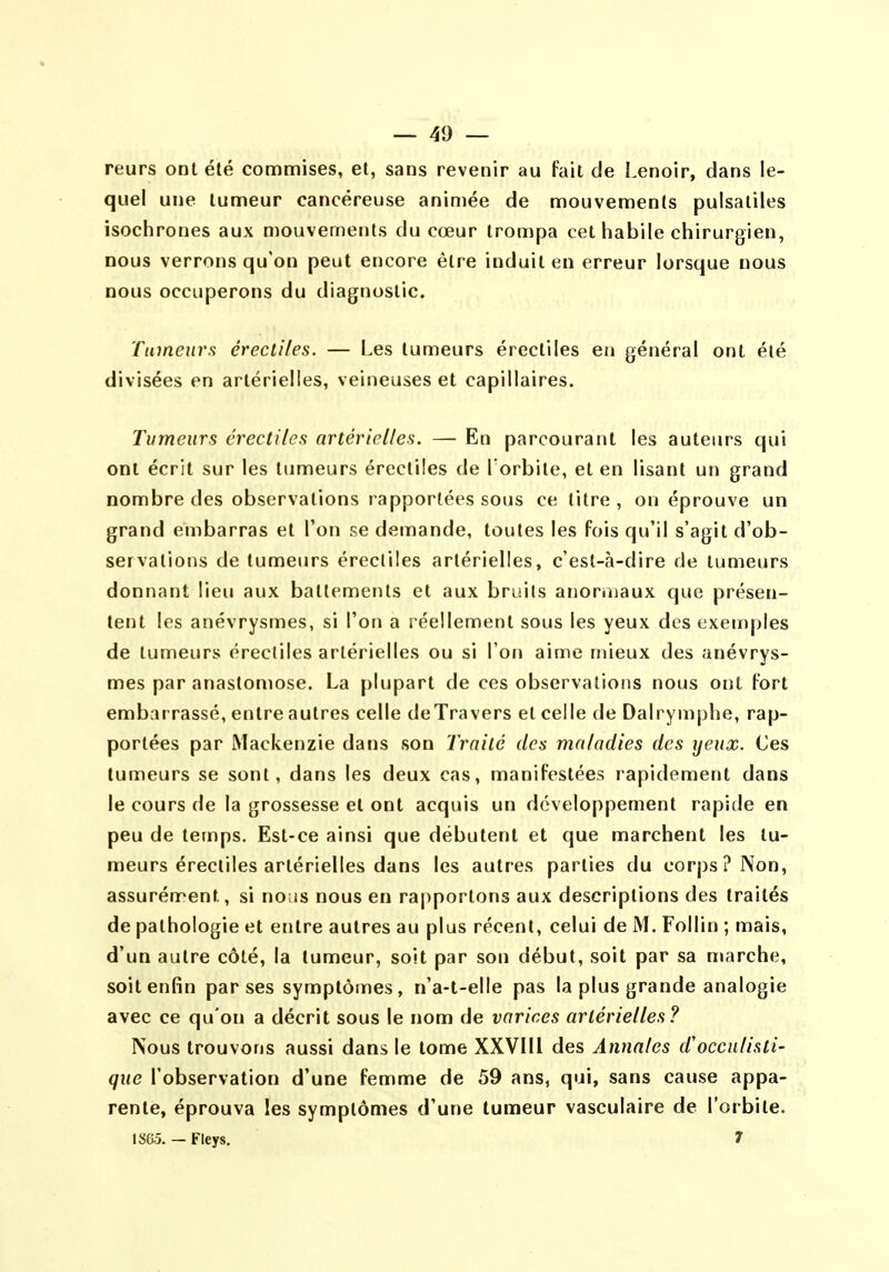 reurs ont été commises, et, sans revenir au fait de Lenoir, dans le- quel une tumeur cancéreuse animée de mouvements pulsatiles isochrones aux mouvements du cœur trompa cet habile chirurgien, nous verrons qu'on peut encore être induit en erreur lorsque nous nous occuperons du diagnostic. Tumeurs érectites. — Les tumeurs érecliles en général ont été divisées en artérielles, veineuses et capillaires. Tumeurs érecliles artérielles. — En parcourant les auteurs qui ont écrit sur les tumeurs érecliles de Torbite, et en lisant un grand nombre des observations rapportées sous ce titre , on éprouve un grand embarras et l'on se demande, toutes les fois qu'il s'agit d'ob- servations de tumeurs érecliles artérielles, c'est-à-dire de tumeurs donnant lieu aux battements et aux bruils anoruiaux que présen- tent les anévrysmes, si l'on a réellement sous les yeux des exeu)ples de tumeurs érecliles artérielles ou si l'on aime mieux des anévrys- mes par anastomose. La plupart de ces observations nous ont fort embarrassé, entre autres celle deTravers et celle de Dalrymphe, rap- portées par Mackenzie dans son Traité des maladies des yeux. Ces tumeurs se sont, dans les deux cas, manifestées rapidement dans le cours de la grossesse et ont acquis un développement rapide en peu de temps. Est-ce ainsi que débutent et que marchent les tu- meurs érecliles artérielles dans les autres parties du corps? Non, assurément, si nous nous en rapportons aux descriptions des traités de pathologie et entre autres au plus récent, celui de M. Follin ; mais, d'un autre côté, la tumeur, soit par son début, soit par sa marche, soit enfin par ses symptômes, n'a-t-elle pas la plus grande analogie avec ce qu'on a décrit sous le nom de varices artérielles ? Nous trouvons aussi dans le tome XXVIIl des Annales d'occulisti- que l'observation d'une femme de 59 ans, qui, sans cause appa- rente, éprouva les symptômes d'une tumeur vasculaire de l'orbite. ISGô. — Fleys. 7