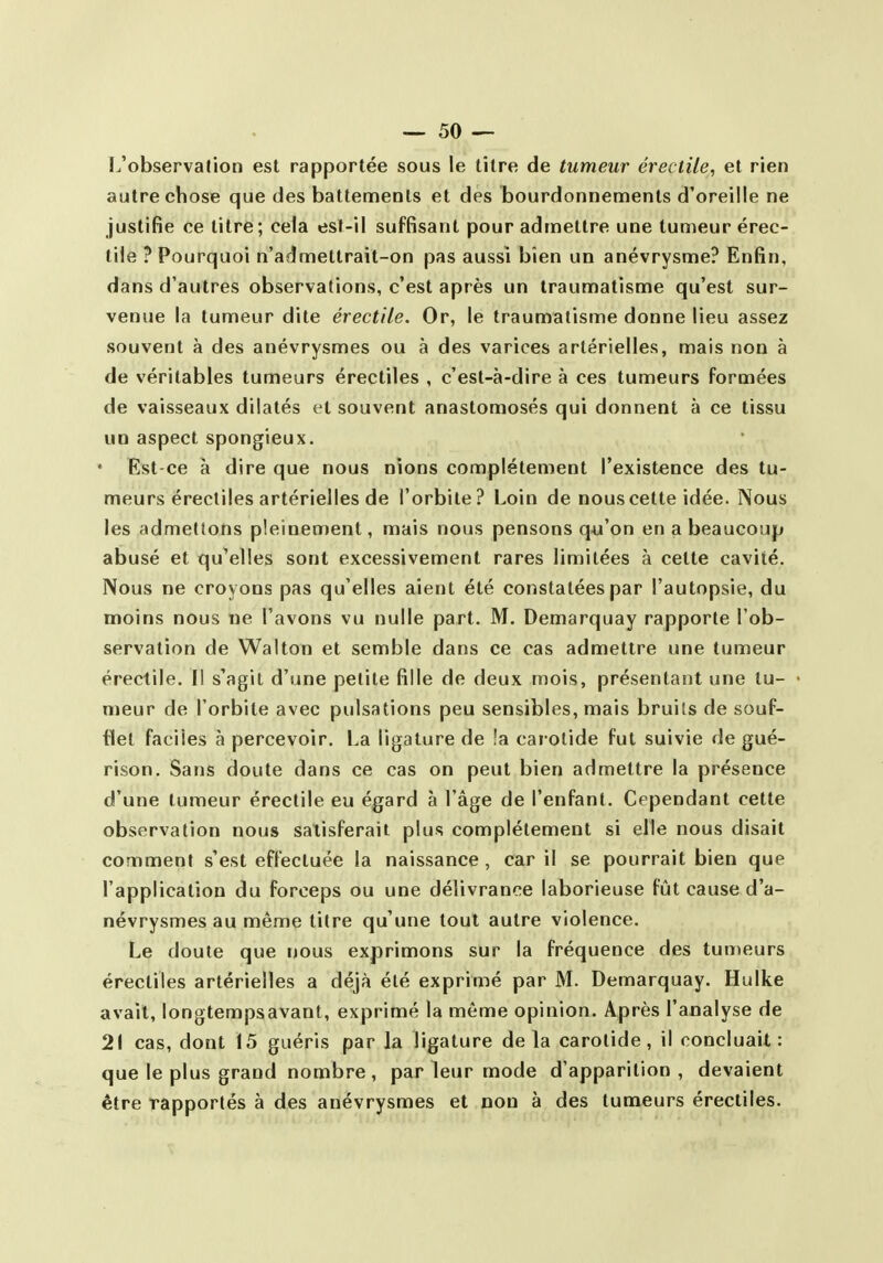 L'observation est rapportée sous le titre de tumeur érectile, et rien autre chose que des battements et des bourdonnements d'oreille ne justifie ce titre; cela est-il suffisant pour admettre une tumeur érec- tile ? Pourquoi n'admettrait-on pas aussi bien un anévrysme? Enfin, dans d'autres observations, c'est après un traumatisme qu'est sur- venue la tumeur dite érectile. Or, le traumatisme donne lieu assez souvent à des anévrysmes ou à des varices artérielles, mais non à de véritables tumeurs érectiles , c'est-à-dire à ces tumeurs formées de vaisseaux dilatés t*t souvent anastomosés qui donnent à ce tissu UD aspect spongieux. • Est-ce à dire que nous nions complètement l'existence des tu- meurs érectiles artérielles de l'orbite? Loin de nous cette idée. Nous les admettons pleinement, mais nous pensons qu'on en a beaucoup abusé et qu'elles sont excessivement rares limitées à cette cavité. Nous ne croyons pas qu'elles aient été constatées par l'autopsie, du moins nous ne l'avons vu nulle part. M. Demarquay rapporte l'ob- servation de Walton et semble dans ce cas admettre une tumeur érectile. Il s'agit d'une petite fille de deux mois, présentant une tu- meur de l'orbite avec pulsations peu sensibles, mais bruits de souf- flet faciles à percevoir. La ligature de !a cai olide fut suivie de gué- rison. Sans doute dans ce cas on peut bien admettre la présence d'une tumeur érectile eu égard à l'âge de l'enfant. Cependant cette observation nous satisferait plus complètement si elle nous disait comment s'est effectuée la naissance , car il se pourrait bien que l'application du forceps ou une délivrance laborieuse fût cause d'a- névrysmes au même titre qu'une tout autre violence. Le doute que nous exprimons sur la fréquence des tumeurs érectiles artérielles a déjà été exprimé par M. Demarquay. Hulke avait, longtempsavant, exprimé la même opinion. Après l'analyse de 21 cas, dont 15 guéris par la ligature delà carotide, il concluait: que le plus grand nombre, par leur mode d'apparition, devaient être rapportés à des anévrysmes et non à des tumeurs érectiles.