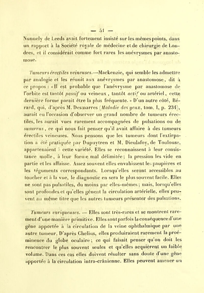 Nuntiely de Leeds avait forlemeut insisté sur les mêmes points, dans un rapport à la Société royale de médecine et de chirurgie de l>on- dres, et il considérait comme fort rares les anévrysmes par anasto- mose. Tumeurs érédiles veineuses.—Mackenzie, qui semble les admettre par analogie et les réunit aux anévrysmes par anastomose, dit à ce propos : «II est probable que l'anévrysme par anastomose de l'orbite est tantôt passif ou veineux , tantôt actif ou artériel, cette dernière forme paraît être la plus fréquente. » D'un autre côté, Bé- rard, qui, d'après M. Desmarres {Maladie des yeux, tom. l, p. 234), aurait eu l'occasion d'observer un grand nombre de tumeurs érec- tiles, les aurait vues rarement accompagnées de pulsations ou de susiirrus, ce qui nous fait penser qu'il avait affaire à des tumeurs érectiles veineuses. Nous pensons que les tumeurs dont l'extirpa- tion a été pratiquée par Dupuytren et M. Dieulafoy, de Toulouse, appartenaient celte variété. Elles se reconnaissent à leur consis- tance molle, à leur forme mal délimitée; la pression les vide en partie et les affaisse. Assez souvent elles envahissent le; paupières et les téguments correspondants. Lorsqu'elles seront accessibles au toucher et à la vue, le diagnostic en sera le plus souvent facile. Elles ne sont pas pulsaliles, du moins par elles-mêmes; mais, lorsqu'elles sont profondes et qu'elles gênent la circulation artérielle, elles peu- vent au aiême titre que les autres tumeurs présenter des pulsations. Tumeurs variqueuses. — Elles sont très-rares et se montrent rare- ment d'une manière primitive. Elles sont parfois la conséquence d'une gêne apportée à la circulation de la veine ophthalmique par une autre tumeur. D'après Chelius, elles produiraient rarement la proé- minence du globe oculaire; ce qui faisait penser qu'on doit les rencontrer le plus souvent seules et qu'elles acquièrent un faible volume. Dans ces cas elles doivent résulter sans doute d'une gêne apportée à la circulation intra-crânienne. Elles peuvent amener u!i