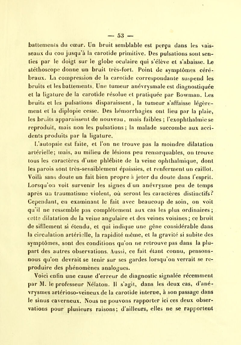 batlemenls du cœur. Un bruit semblable est perçu dans les vais- seaux du cou jusqu'à la carotide primitive. Des pulsations sont sen- ties par le doigt sur le globe oculaire qui s'élève et s'abaisse. Le stéthoscope donne un bruit très-fort. Point de symptômes céré- braux. La compression de la carotide correspondante suspend les bruits et les battements. Une tumeur anévrysmale est diagnostiquée et la ligature de la carotide résolue et pratiquée par Bowman. Les bruits elles pulsations disparaissent, la tumeur s'affaisse légère- ment et la diplopie cesse. Des liémorrliagies ont lieu par la plaie, les bruits apparaissent de nouveau, mais faibles; l'exoplithalmiese reproduit, mais non les pulsations; la malade succombe aux acci- dents produits par la ligature. L'autopsie est faite, et l'on ne trouve pas la moindre dilatation artérielle; mais, au milieu de lésions peu remarquables, on trouve tous les caractères d'une phlébite de la veine ophthalmique, dont les parois sont très-sensiblement épaissies, et renferment un caillot. Voilà sans doule un fait bien propre à jeter du doute dans l'esprit. Lorsqu'on voit survenir les signes d un anévrysme peu de temps après un traumatisme violent, où seront les caiactères distinctifs Cependant, en examinant le fait avec beaucoup de soin, on voit qu'il ne ressemble pas complètement aux cas les plus ordinaires; cotte dilatation de la veine angulaire et des veines voisines; ce biuit de sifflement si étendu, et qui indique une gêne considérable dans la circulation artérielle, la rapidité même, et la gravité si subite des symptômes, sont des conditions qu'on ne retrouve pas dans la plu- part des autres observations. Aussi, ce fait étant connu, pensons- nous qu'on devrait se tenir sur ses gardes lorsqu'on verrait se re- produire des phénomènes analogues. Voici enfin une cause d'erreur de diagnostic signalée récemment par M. le professeur Nélaton. 11 s'agit, dans les deux cas, d'ané- vrysmes artérioso-veineux de la carotide interne, à son passage dans le sinus caverneux. Nous ne pouvons rapporter ici ces deux obser- vations pour plusieurs raisons; d'ailleurs, elles ne se rapportent