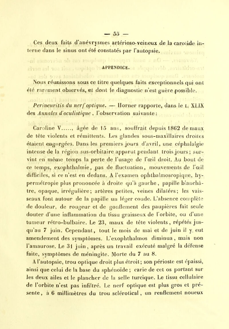 Ces deux faits d'anévrysmes artérioso-veineux de ia carolide in- ierue dans le sinus ont été constatés par l'autopsie. APPENDICE. Nous réunissons sous ce titre quelques faits exceptionnels qui ont été rarement observés, et dont le diagnostic n'est guèr€ ()osBibie. Perineuritis du nerf optique. — Horner rapporte, dans le t. XLJX Annales d'oculistiqiie , l'observation suivante: Caroline V , âgée de 15 ans, souffrait depuis 1862 de maux de tête violents et rémittents. Les glandes sous-maxillaires droites étaient engorgées. Dans les premiers jours d'avril, une céphalalgie intense de la région sus-orbilaire apparut pendant trois jours; sur- vint en même temps la perte de l'usage de l'œil droit. Au bout de ce temps, exoplithalmie, pas de fluctuation, mouvements de i'œii difficiles, si ce n'est en dedans. A l'examen opiithalmoscopique, hy- permétropie plus prononcée à droite qu'à gauche, papille bîaiichâ- Ire, opaque, irrégulière; artères petites, veines dilatées; les vais- seaux font autour de la papille un léger coude. L'absence complète de douleur, de rougeur et de gonflement des paupières fait seule douter d'une inflammation du tissu graisseux de Torbite, ou d'une tumeur rétro-bulbaire. Le 23, maux de tète violents, répétés jus- qu'au 7 juin. Cependant, tout le mois de mai et de juin il y eut amendement des symptômes. L'exophlhalmos diminua , mais non l'amaurose. Le 31 juin, après un travail exécuté malgré la défense faite, symptômes de méningite. Morte du 7 au 8. A l'autopsie, trou optique droit plus étroit ; son périoste est épaissi, ainsi que celui de la base du sphénoïde ; carie de cet os portant sur Jes deux ailes et le plancher de la selle turcique. Le tissu cellulaire de l'orbite n'est pas infiltré. Le nerf optique est plus gros et pré- sente, à 6 millimètres du trou sclérolical, un renflement noueux