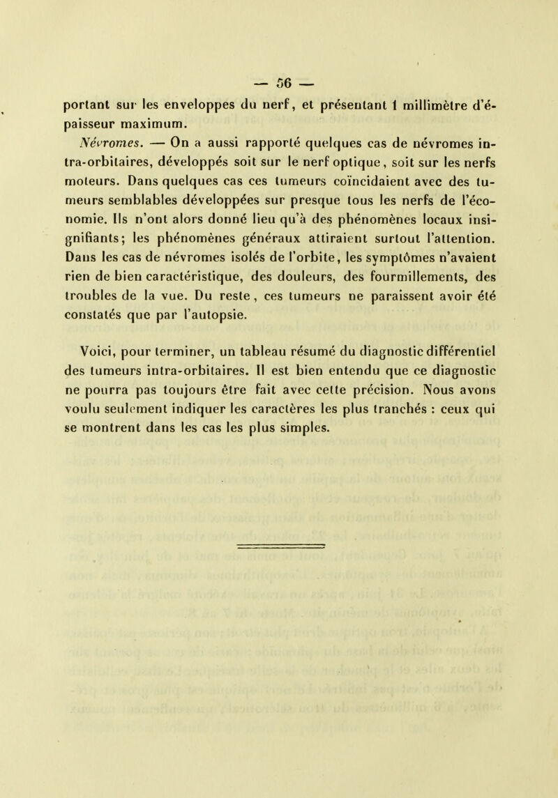portant sur les enveloppes du nerf, et présentant 1 millimètre d'é- paisseur maximum. Névromes. — On a aussi rapporté quelques cas de névromes in- tra-orbitaires, développés soit sur le nerf optique, soit sur les nerfs moteurs. Dans quelques cas ces tumeurs coïncidaient avec des tu- meurs semblables développées sur presque tous les nerfs de l'éco- nomie. Ils n'ont alors donné lieu qu'à des phénomènes locaux insi- gnifiants; les phénomènes généraux attiraient surtout l'attention. Dans les cas de névromes isolés de l'orbite, les symptômes n'avaient rien de bien caractéristique, des douleurs, des fourmillements, des troubles de la vue. Du reste, ces tumeurs ne paraissent avoir été constatés que par l'autopsie. Voici, pour terminer, un tableau résumé du diagnostic différentiel des tumeurs intra-orbitaires. Il est bien entendu que ce diagnostic ne pourra pas toujours être fait avec cette précision. Nous avons voulu seulement indiquer les caractères les plus tranchés : ceux qui se montrent dans les cas les plus simples.