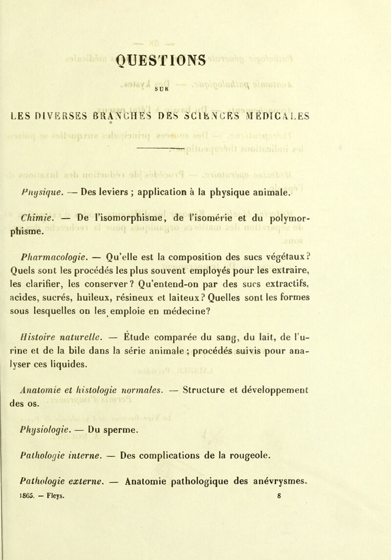 QUESTIONS SUR LES DIVKRSSS BRANCHES DES SClliNCES MÉDïGàLES Physique. — Des leviers ; application à la physique animale. Chimie. — De l'isomorphisme, de l'isomérie et du polymor- phisme. Pharmacologie. — Qu'elle est la composition des sucs végétaux? Quels sont les procédés les plus souvent employés pour les extraire, les clarifier, les conserver? Qu'entend-on par des sucs extractifs, acides, sucrés, huileux, résineux et laiteux? Quelles sont les formes sous lesquelles on les emploie en médecine? Histoire naturelle. — Étude comparée du sang, du lait, de l'u- rine et de la bile dans la série animale ; procédés suivis pour ana- lyser ces liquides. Anatomie et histologie normales. — Structure et développement des os. Physiologie. — Du sperme. Pathologie interne. — Des complications de la rougeole. Pathologie externe. — Anatomie pathologique des anévrysmes. 1865. - Fleys. 8