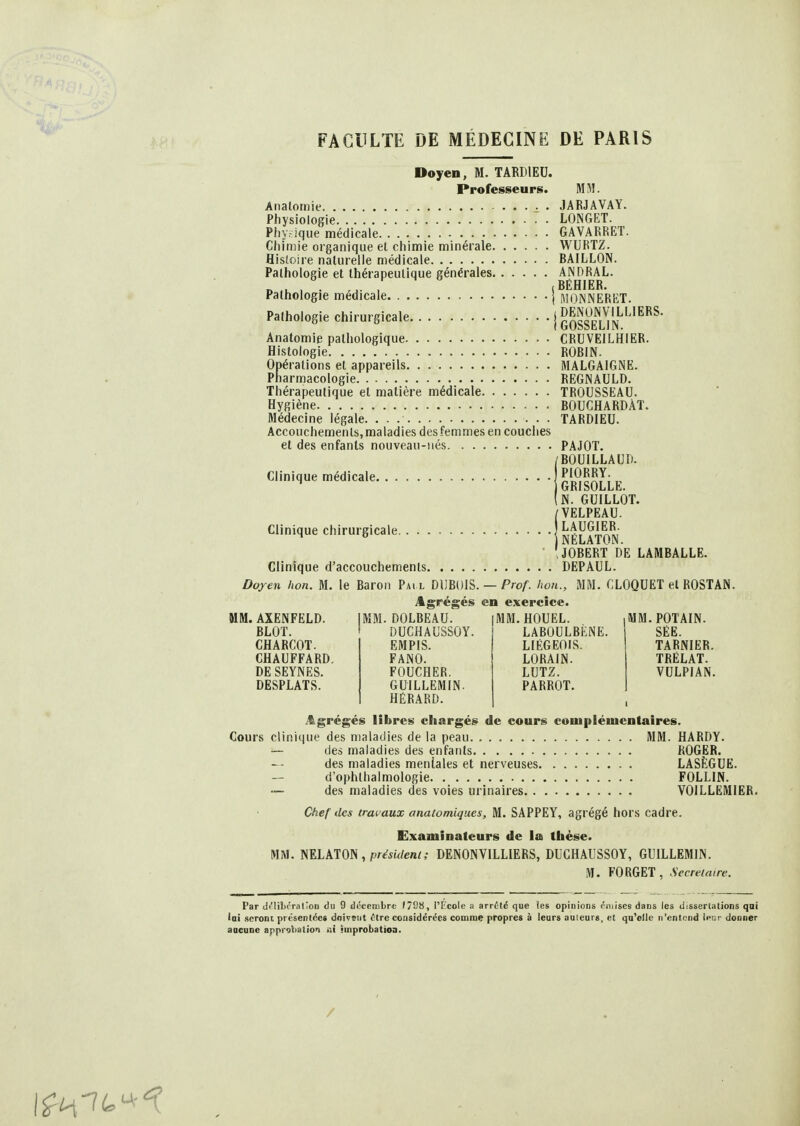 Doyen, M. TARDIEU. Professeurs. MM. Analomie JARJAVAY. Physiologie LONGET. Phy.-ïque médicale GAVARRET. Chimie organique et chimie minérale WURTZ. Hisîoire nalurelie médicale BAILLON. Pathologie et thérapeutique générales BÉHIER^ Pathologie médicale | moNNERET. Pathologie chirurgicale | GOSSEUN^^'^^^ Anatomie pathologique CRUVEILHIER. Histologie ROBIN. Opérations et appareils MALGAIGNE. Pharmacologie REGNAULD. Thérapeutique et matière médicale TROUSSEAU. Hygiène BOUCHARDÀT. Médecine légale. TARDIEU. Accouchements,maladies des femmes en couches et des enfants nouveau-iiés PAJOT. /BOUILLAUD. Clinique médicale „ ) GRISOLLE. (n. GUILLOT. VELPEAU. Clinique chirurgicale I !bc^F?in\!' IJNhLA 1OIN • 'JOBERT DE LAMBALLE. Clinique d'accouchements DEPAUL. Doyen lion. M. le Baron Pai l DUBOIS. — Prof, hon., MM. CLOQUET et ROSTAN. Agrégés en exercice. MM. AXENFELD. BLOT. CHARCOT. CHAUFFARD. DE SEYNES. DESPLATS. MM. DOLBEAU. DUCHAUSSOY. EMPIS. FANO. FOUCHER. GUILLEMIN. HÉRARD. I.HOUEL. LABOULBÈNE. LIÉGEOIS. LORAIN. LUTZ. PARROT. MM. POTAIN. SËE. TARNIER. TRÉLAT. VULPIAN. i^grégés libres chargés de cours complémentaires. Cours clinique des maladies de la peau. MM. HARDY. — des maladies des enfants ROGER. des maladies mentales et nerveuses LASÈGUE. d'ophlhalmologie FOLLIN. ~ des maladies des voies urinaires VOILLËMIER. Chef des travaux anatomiqucs, M. SAPPEY, agrégé hors cadre. Examinateurs de la thèse. MM. rnikim, président; DENONVILLIERS, DUCHAUSSOY, GUILLEMIN. M. FORGET, Secrétaire. Par df'libérallon du 9 dccenibre f798, l'tcole a arrêté que les opinions «'mises dans les dissertations qai lai seront présentée* doivent tire considérées comme propres à leurs auleurs, et qu'elle n'entond leur donner