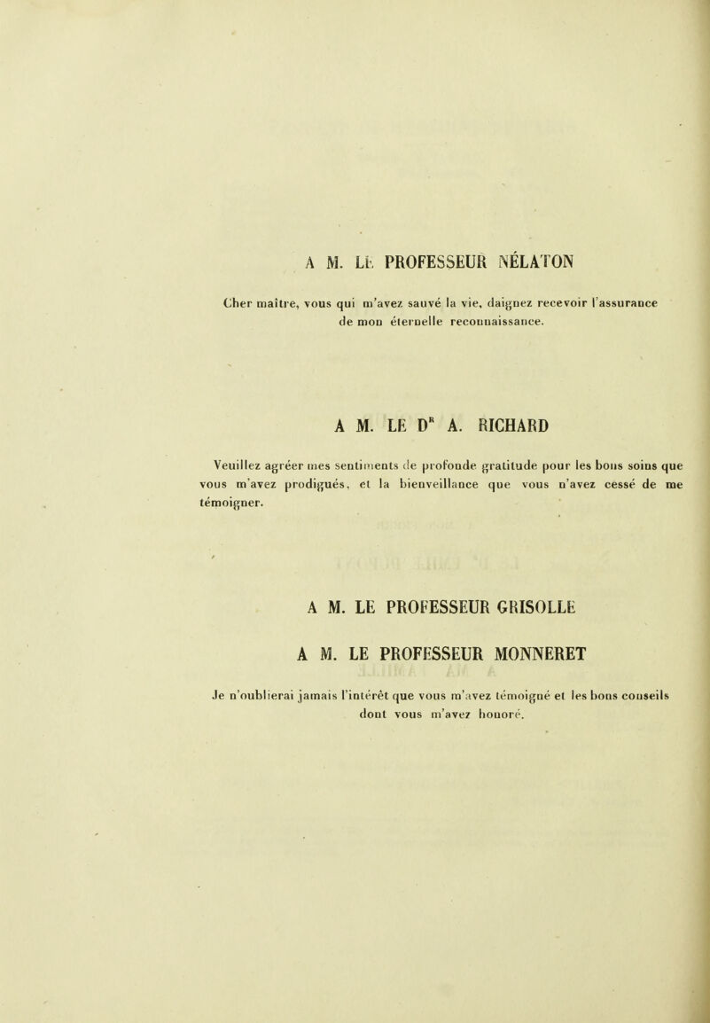 Cher maître, vous qui m'avez sauvé la vie, daignez recevoir l'assurance de mon élernelle recouuaissance. A M. LE A. RICHARD Veuillez agréer mes sentiments de profonde gratitude pour les bous soins que vous m'avez prodigués, et la bienveillance que vous n'avez cessé de me témoigner. A M. LE PROFESSEUR GRISOLLE A M. LE PROFESSEUR MONNERET Je n'oublierai jamais l'intérêt que vous m'avez témoigné et les bons conseils dont vous m'avez honoré.