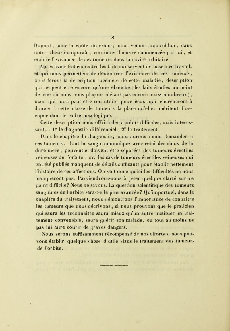 l^uponl . jjour ;a voûte du crâne; nous venons aujourd'hui , dans notre thèse inau^jurale , continuer I cEuvre commencée par lui , et établir l'existence de ces tumeurs dans la cavité orbitaire. Après avoir fait connaître les t^^aits qui servent de base î\ ce travail, et qui nous permettent de démontrer l'existence de ces tumeurs, nn,!s ferons la description succincte de cette maladie, description qui sie peut être encore qu'une ébauche ^ les faits étudiés au point de vue où nous nous plaçons n'étant pas encore a-sez nombreux), mais qui aura peut-être son utilité pour ceux qui chercheront à donner à cette classe de tumeurs la place qu'elles méritent d'oc- <^uper dans le cadre nosologique. Celte description nous offrira deux points difficiles, mais intéres- sants : 1° le diagrjoslic différenciel, 2° le traiîemenl. Dans le chapitre du diagnostic, nous aurons à nous demander si ces tumeurs , dont le sang communique avec celui des sinus de la dure-mère, peuvent et doivent être séparées des tumeurs érectiles veilieuses de l'orbite : or, les cas de tumeurs érectiles veineuses qui ont été publiés manquent de détails suffisants pour établir nettement l'histoire de ces affections. On voit donc qu'ici les difficultés ne nous manqueront pas. Parviendrons-nous à jeter quelque clarté sur ce point difficile? Nous ne savons. La question scientifique des tumeurs sanguines de l'orbite sera t-elle plus avancée ? Qu'importe si, dans le chapitre du traitement, nous démontrons l'importance de oounailre les tumeurs que nous décrivons, si nous prouvons que le praticien qui saura les reconnaître saui'a mieux qu'un autre instituer un trai- tement convenable, saura guérir son malade, ou tout au moins ne pas lui faire courir de graves dangers. Nous serons suffisamment récompensé de nos efforts si nous pou- vons établir quelque chose d'utile dans le traitement des tumeurs de l'orbite.