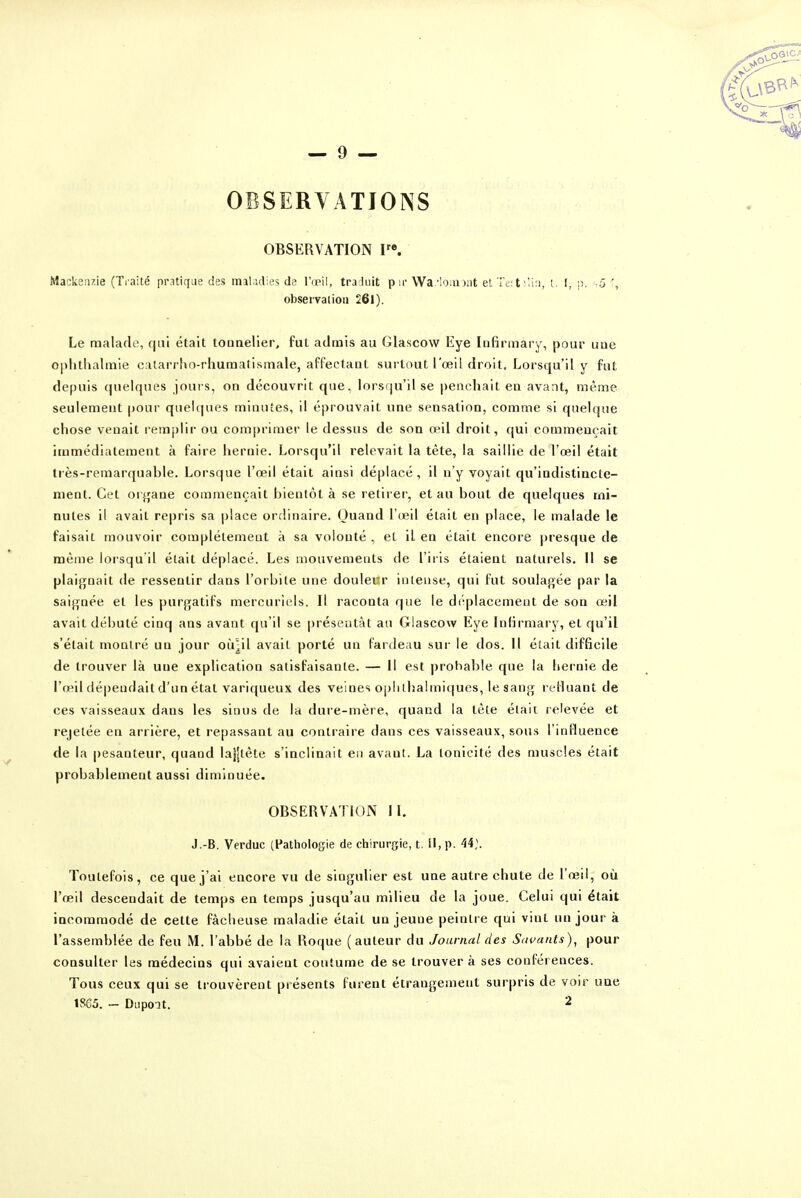 OBSERVATIONS OBSERVATION V\ Mackenz.ie (Traité pratique des inaKidies de l'œil, traduit pu- Wa''oiii)!it et Ti;; t t. I, :i. s5 observation 261). Le malade, rjni était tonnelier, fut admis au Glascow Eye Infirmary, pour une 0|ilithalmie catarrho-rhumatismale, affectant surtout l'œil droit. Lorsqu'il y fut depuis quelques jours, on découvrit que, lorsqu'il se penchait en avant, même seulement pour quelques minutes, il éprouvait une sensation, comme si quelque chose venait remjilir ou comprimer le dessus de son œil droit, qui commençait immédiatement à faire hernie. Lorsqu'il relevait la tète, la saillie de l'œil était très-remarquable. Lorsque l'œil était ainsi déplacé, il n'y voyait qu'indistiacle- ment. Cet organe commençait bientôt à se retirer, et au bout de quelques mi- nutes il avait repris sa place ordinaire. Quand l'œil était en place, le malade le faisait mouvoir complètement à sa volonté , et il en était encore presque de même lorsqu'il était déplacé. Les mouvements de l'iris étaient naturels. 11 se plaignait de ressentir dans l'orbite une douleur intense, qui fut soulaj^ée par la saignée et les purgatifs mercuriels. Il raconta que le di^placemeut de son œil avait débuté cinq ans avant qu'il se présentât au Glascow Eye Inlirmary, et qu'il s'était montré un jour oîilil avait porté un fardeau sur le dos. Il était difficile de trouver là une explication satisfaisante. — 11 est probable que la hernie de l'œil dépendait d'un état variqueux des veines opiilhalmiques, le sang refluant de ces vaisseaux dans les sinus de la dure-mère, quand la tête était relevée et rejetée en arrière, et repassant au contraire dans ces vaisseaux, sous l'influence de la pesanteur, quand lajjtète s'inclinait en avant. La tonicité des muscles était probablement aussi diminuée. OBSERVATION II. J.-B. Verduc (Pathologie de chirurgie, t. il, p. 44;. Toutefois, ce que j'ai encore vu de singulier est une autre chute de l'œil, où l'œil descendait de temps en temps jusqu'au milieu de la joue. Celui qui était incommodé de cette fâcheuse maladie était un jeune peintre qui vint un jour à l'assemblée de feu M. l'abbé de la Roque (auteur du Journal des Savants)^ pour consulter les médecins qui avaient coutume de se trouver à ses conférences. Tous ceux qui se trouvèrent présents furent étrangement surpris de voir une 1865. - Diipoat. 2