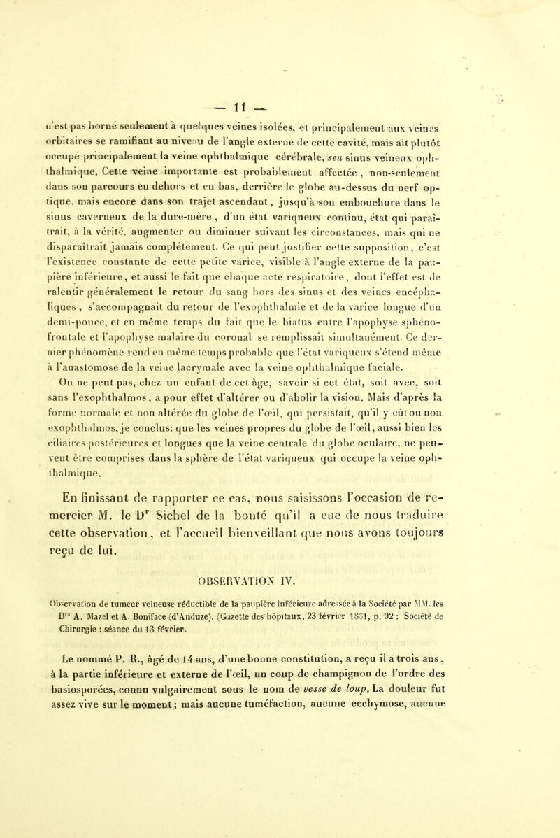 il'esl pas boraé seuleoientà quelques veines isolées, et principalement aux veines orbitaires se ramifiant au nive.-.u de l'anj^le externe de cette cavité, mais ait plutôt occupé principalement la veine ophthalmique cérébrale, sea sinus veineux opli- ihalmique. Cette veine importante est probablement affectée , non-seulement dans son parcours en dehors et en bas, derrière le globe au-dessus du nerf op- tique, mais encore dans son trajet ascendant, jusqu'à son embouchure dans le sinus caverneux de la dure-mère , d'un état variqueux continu, état qui paraî- trait, à la vérité, augmenter ou diminuer suivant les circonstances, mais qui ne disparaîtrait jamais complètement. Ce qui peut justifier cette supposition, c'est l'existence constante de cette petite varice, visible à l'angle externe de la pau- pière inférieure, et aussi le fait que chaque acte respiratoire, dont l'effet est de ralentir généralement le retour du sang hors des sinus et des veines encéphr.- liques , s'accompagnait du retour de l'exophlhalmie et de la varice longue d'un demi-pouce, et en même temps du fait que le hiatus entre l'apophyse sphéno- frontale et l'apophyse malaire du coronal se remplissait simultanément. Ce der- nier phénomène rend eu même temps probable que l'état variqueux s'étend même à l'anastomose de la veine lacrymale avec la veine ophthalmique faciale. On ne peut pas, chez un enfant de cet âge, savoir si cet état, soit avec, soit sans l'exophthalmos, a pour effet d'altérer ou d'abolir la vision. Mais d'après la forme normale et non altérée du globe de l'œil, qui persistait, qu'il y eùlou non exophllifilmos, je conclus: que les veines propres du globe de l'œil, aussi bien les ciliaires postérieures et longues que la veine centrale du globe oculaire, ne peu- vent être comprises dans la sphère de l'élai variqueux qui occupe la veine oph- ihalmicjue. En finissant, de rapporter ce cas, nous saisissons l'occasion de re- mercier M. le D* Sichel de la bonté qu'il a eue de nous traduire cette observation, et l'accueil bienveillant que noiss avons toujours reçu de lui. OBSERVATION IV. Observation de tumeur veineuse réductible de la paupière inférieure adressée à la Société par M.tl. les D A. Mazel et A- Bouiface (d'Anduze). (Gazette des hôpitaux, 23 février ISjI, p. 92 ; Société de Chirurgie : séance du 13 février. Le nommé P. R., âgé de 14 ans, d'une bonne constitution, a reçu il a trois ans, à la partie inférieure et externe de l'œil, un coup de champignon de l'ordre des basiosporées, connu vulgairement sous le nom de vesse de loup. La douleur fut assez vive sur le moment; mais aucune tuméfaction, aucune ecchymose, aucune