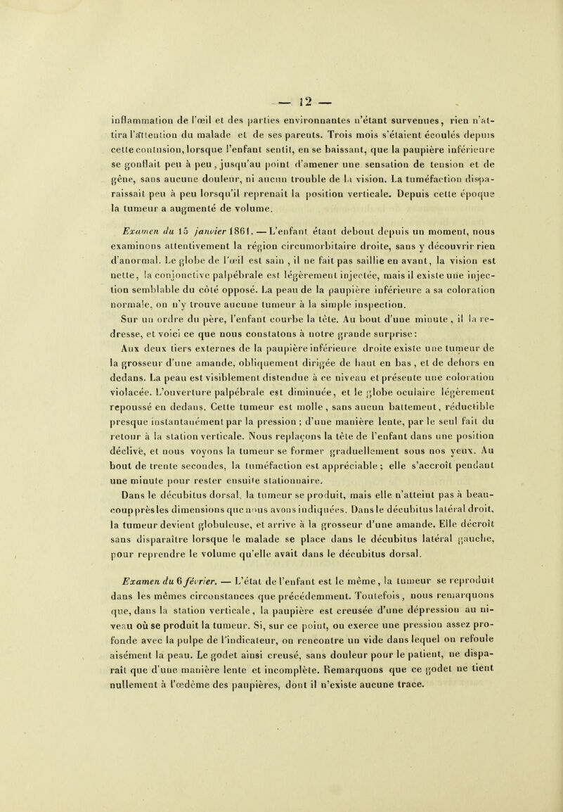 inflammation de l'œil et des parties environnantes n'étant survenues, rien n'at- tira ra'tieiuioa du malade et de ses parents. Trois mois s'étaient écoulés depuis celle contusion, lorsque l'enfant sentit, en se baissant, que la paupière inféricui e se gonflait peu à peu , jusqu'au point d'amener une sensation de tension et de gêne, sans aucune douleur, ni aucun trouble de \.\ vision. La tuméfaction di.stj)a- raissait peu à peu lorsqu'il re|)renait la position verticale. Depuis cette époque la tumeur a augmenté de volume. Examen du 15 /««wcr 1861. — L'enfant étant debout depuis un moment, nous examinons attentivement la région circumorbitaire droite, sans y découvrir rien d'anormal. Le globe de l'œil est sain , il ne fait pas saillie en avant, la vision est nette, !a conjonctive palpébrale est légèrement injectée, mais il existe une injec- tion semblable du côté opposé. La peau de la paupière inférieure a sa coloration normale, on n'y trouve aucune tumeur à la simple inspection. Sur un ordre du père, l'enfant courbe la tète. Au bout d'une minute , il la re- dresse, et voici ce que nous constatons à notre grande surprise: Aux deux tiers externes de la paupière inférieure droite existe une tumeur de la grosseur d'une amande, obliquement dirigée de haut en bas , et de dehors en dedans. La peau est visiblement distendue à ce niveau et présente une coloi aiiou violacée. L'ouverture palpébrale est diminuée, et le s;Iobe oculaire légèrement repoussé en dedans. Cette tumeur est molle, sans aucun battement, réductible presque instantanément par la pression; d'une manière lente, par le seul fait du letour à la station verticale. Nous replaçons la tète de l'enfant dans une position déclive, et nous voyons la tumeur se former graduellement sous nos yeux. Au bout de trente secondes, la tuméfaction est appréciable; elle s'accroît pendant une minute |)our rester ensuile stationuaire. Dans le décubilus dorsal, la tumeur se produit, mais elle n'atteint pas à beau- coupprèsles dimensions que ams avons indiquées. Dans le décubilus latéral droit, la tumeur devient globuleuse, et arrive à la grosseur d'une amande. Elle décroît sans disparaître lorsque le malade se place dans le décubitus latéral gauche, pour reprendre le volume qu'elle avait dans le décubitus dorsal. Examen du 6 férrier. — L'état de l'enfant est le même, la tumeur se reproduit dans les mêmes circonstances que précédemment. Toutefois, nous lemarquons que, dans la station verticale, la paupière est creusée d'une dépression au ni- veau où se produit la tumeur. Si, sur ce point, on exerce une pression assez pro- fonde avec la |)ulpe de l'indicateur, on rencontre un vide dans lequel on refoule aisément la peau. Le godet ainsi creusé, sans douleur pour le patient, ne dispa- raît que d'une manière lente et incomplète. Remarquons que ce godet ne lient nullement à l'œdème des paupières, dont il n'existe aucune trace.