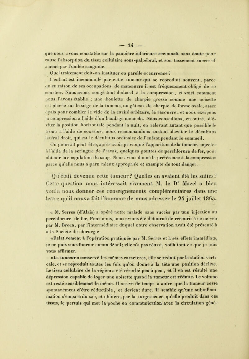 que nous avons constatée sur la paupière inférieure reconnaît sans doiute pour cause l'aiisorption du tissu cellulaire sous-palpébral, et sou tassement successiF amené pai' l'ondée sanguine. Ouel traitement doit-on instituer en parelle occurrence ? L'enfant est incommodé par cette tumeur qui se reproduit souvent, parce (iu'eu raison de ses occupations de manœuvre il est fréquemment oblijré de se courber. Nous avons songé tout d'abord à la compression, et voici commeut nous l'avons établie : une boulette de charpie grosse comme une noisette t st pbicée sur le siège de la tumeur, un gâteau «le charpie de forme ovale, assez, ('■pais pour combler le vide de la cavité orbitaire, le recouvre, et nous exerçons la compression à l'aide d'un bandage monocle. Nous conseillons, en outre, d'é- viter la position horizontale pendant la nuit, en relevant autant que possible le ironc à l'aide de coussins; nous recommandons surtout d'éviter le décubilus latéral droit, qui est le décubitus ordinaire de l'enfant pendant le sommeil. On pourrait peut être, après avoii-provoqué l'apparition delà tumeur, injectei k l'aide de la seringue de Pravaz, quelques gouttes de perchlorure de fer, pour obtenir la coagulation du sang. Nous avons donné la préférence à la compressio» parce qu'elle nous a paru mieux appropriée et exempte de tout danger. Qu'était devenue cette tumeur? Quelles en avaient été les suites!* Cette question nous intéressait vivement. M. le D^ Mazel a bien vouhî nous donner ces renseignements complémentaires dans une lettre qu'il nous a fait l'honneur de nous adresser le 24 juillet 1865. « M. Serres (d'Alals) a opéré notre malade sans succès par une injection au perchlorure de fer. Pour nous, nous avions été détourné de recourir à ce moyen par M. Broca, par l'inlerruédiaire duquel notre o!)servation avait été présenté à à la Société de chirurgie. «Relativement à l'opération pratiquée par 1\1. Serres et à ses effets immédiats, je ne puis vous fournir aucun détail; elle n'a pas réussi, voîlà tout ce que je puis vous affirmer. «La tuHîeuTaootiservé les mêmes caractères, elle se réduit par la station verli cale, et se repTOdaît toutes les fois qu'on donne à la tète une position déclive. Le tissa cellulaire de la région a été résorbé peu à peu , et il en est résulté une dépression capable de loger une noisette quand la tumeur est réduite. Le volume est resté sensibiemenl le même, il arrive de temps à autre que la tumeur cesse spontanément «d'être réductible, et devient dure. 11 semble qu'une subinHam- matlon s'empare du sac, et oblitère, par la turgescence qu'elle produit dans ces tissus, le pertuis qui met la poche en communication avec la circulation géné-