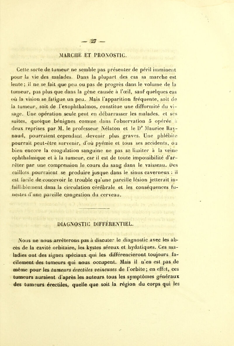 xMARCHE ET PRONOSTIC. Celle sorle de lumeur ne semble pas préseiiler de péril imminent pour la vie des malades. Dans la plupart des cas sa marche est lente; il ne se fait que peu ou pas de progiès dans le volume de la lumeur, pas plus que dans la gêne causée à l'œil, sauf quelques cas où la vision se faligue un peu. Mais l'apparition fréquente, soit de la tumeur, soit de l'exophlbalmos, constitue une difformité du vi- sage. Une opération seule peut en débarrasser les malades, et ses suites, quoique bénignes comme dans l'observation 5 opérée h deux reprises par M. le professeur Nélaton et le D Maurice Ray- naud, pourraient cependant devenir plus graves. Une phlébile pourrait peut-être survenir, d'où pyémie et tous ses accidents, ou bien encore la coagulation sanguine ne pas se limiter à la veine opblhalmique et à la tumeur, car il est de toute impossibilité d'ar- rêter par une compression le cours du sang dans le vaisseau. Des caillots pourraient se produire jusque dans le sinus caverneux : ii est facile de concevoir le trouble qu'une pareille lésion jetterait in- faillibiement dans la circulation cérébrale et les conséquences fu- nestes d'une pareille c.ongestion du cerveau. DIAGNOSTIC DIFFÉRENTIEL. Nous ne nous arrêterons pas à discuter le diagnostic avec les ab- cès de la cavité orbitaire, les kystes séreux et hydatiques. Ces ma- ladies ont des signes spéciaux qui les différencieront toujours fa- cilement des tumeurs qui nous occupent. Mais il n'en est pas de même pour les tumeurs érectiles veineuses de l'orbite; en effet, ces tumeurs auraient d'après les auteurs tous les symptômes généraux: des tumeurs érectiles, quelle que soit la région du corps qui les