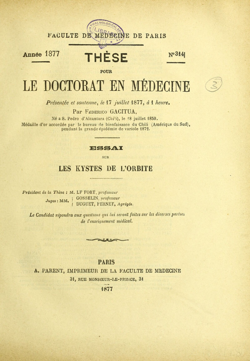 FACULTE DÊiîIftrïïœiE DE PARIS Année 1877 THÈSE POUR LE DOCTORAT EN MÉDECINE Présentée et soutenue^ le 17 juillet 1877, à 1 heure* Par Federico GAGITUA, Né a S. Pedro d'Alcantara (Glii'i), le 18 juillet 1850. Médaille d'or accordée par le bureau de bienfaisance du Chili (Amérique du Sud), pendant la grande épidémie de variole 1872. SUH LES KYSTES DE L'ORBITE Président de la Thèse : M. LP FORT, professeur Juges: MM, ) GOSSELIN, professeur ^ i DUGUET, FERNET, Agrégés. Le Candidat répondra aux questions qui lui seront faites sur les diverses parlien de l'enseignement médical. PARIS A. PARENT, IMPRIMEUR DE LA FACULTE DE MEDECINE 31, RUE MONSIEUR-LE-PEINCB, 31 1877