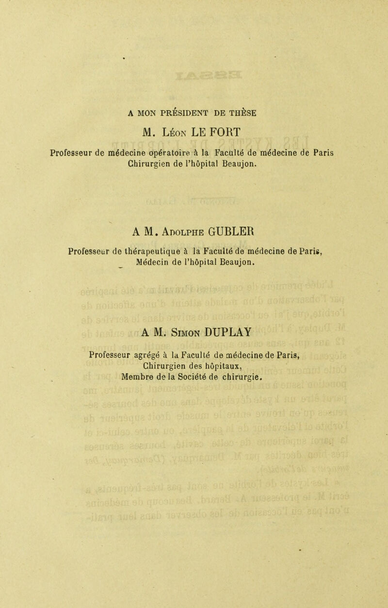 A MON PRÉSIDENT DE THÈSE M. LÉON LE FORT Professeur de médecine opératoire à la Faculté de médecine de Paris Chirurgien de l'hôpital Beaujon. A M.Adolphe GUBLER Professeur de thérapeutique à la Faculté de médecine de Paris, Médecin de l'hôpital Beaujon. A M. Simon DUPLAY Professeur agrégé à la Faculté de médecine de Paris, Chirurgien des hôpitaux, Membre do la Société de chirurgie.