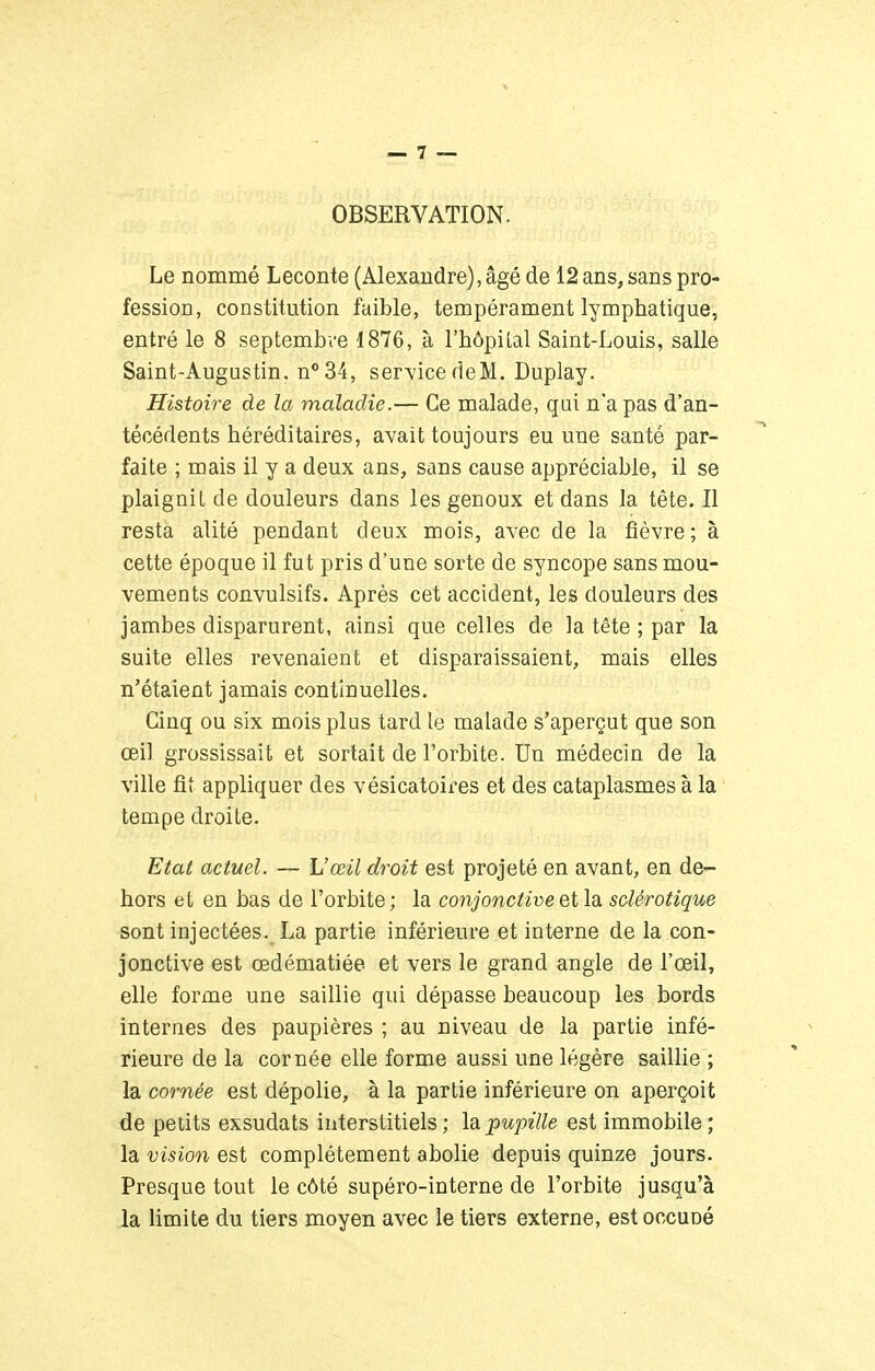 OBSERVATION. Le nommé Leconte (Alexandre), âgé de 12 ans, sans pro- fession, constitution faible, tempérament lymphatique, entré le 8 septembre 1876, à l'hôpilal Saint-Louis, salle Saint-Augustin. n°34, service de M. Duplay. Histoire de la maladie.— Ce malade, qui n'a pas d'an- técédents héréditaires, avait toujours eu une santé par- faite ; mais il y a deux ans, sans cause appréciable, il se plaignit de douleurs dans les genoux et dans la tête. Il resta alité pendant deux mois, avec de la fièvre; à cette époque il fut pris d'une sorte de syncope sans mou- vements convulsifs. Après cet accident, les douleurs des jambes disparurent, ainsi que celles de la tête ; par la suite elles revenaient et disparaissaient, mais elles n'étaient jamais continuelles. Cinq ou six mois plus tard le malade s'aperçut que son œil grossissait et sortait de l'orbite. Un médecin de la ville fit appliquer des vésicatoires et des cataplasmes à la tempe droite. Etat actuel. — Uœil droit est projeté en avant, en de- hors et en bas de l'orbite ; la conjonctive et la sclérotique sont injectées. La partie inférieure et interne de la con- jonctive est œdématiée et vers le grand angle de l'œil, elle forme une saillie qui dépasse beaucoup les bords internes des paupières ; au niveau de la partie infé- rieure de la cornée elle forme aussi une légère saillie ; la cornée est dépolie, à la partie inférieure on aperçoit de petits exsudais interstitiels ; la pupille est immobile ; la vision est complètement abolie depuis quinze jours. Presque tout le côté supéro-interne de l'orbite jusqu'à la limite du tiers moyen avec le tiers externe, estoccuné