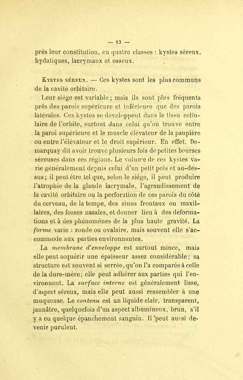 près leur constitution, en quatre classes : kystes séreux, hydatiques, lacrymaux et osseux. Kystes séreux. — Ces kystes sont les plus communs de la cavité orbitaire. Leur siège est variable ; mais ils sont plus fréquents près des parois supérieure et inférieure que des parois latérales. Ces kystes se développent dans le tissu cellu- laire de l'orbite, surtout dans celui qu'on trouve entre la paroi supérieure et le muscle élévateur de la paupière ou enti'e l'élévateur et le droit supérieur. En effet, De- marquay dit avoir trouvé plusieurs fois de petites bourses séreuses dans ces régions. Le volume de ces kystes va- rie généralement depuis celui d'un petit pois et au-des- sus; il peut être tel que, selon le siège, il peut produire l'atrophie de la glande lacrymale, l'agrandissement de la cavité orbitaire ou la perforation de ces parois du côté du cerveau, de la tempe, des sinus frontaux ou maxil- laires, des fosses nasales, et donner lieu à des déforma- tions et à des phénomènes de la plus haute gravité. La forme varie : ronde ou ovalaire, mais souvent elle s'ac- commode aux parties environnantes. La membrane d'enveloppe est surtout mince, mais elle peut acquérir une épaisseur assez considérable; sa structure est souvent si serrée, qu'on l'a comparée à celle de la dure-mère; elle peut adhérer aux parties qui l'en- vironnent. La surface interne est généralement lisse, d'aspect séreux, mais elle peut aussi ressembler à une muqueuse. Le contenu est un liquide clair, transparent, jaunâtre, quelquefois d'un aspect albumineux, brun, s'il y a eu quelque épanchement sanguin. Il 'peut au?si de- venir purulent.