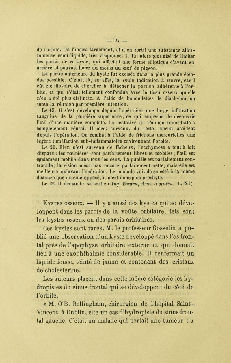 de l'orbite. On l'iacisa largement, et il en sortit une substance albu- mineuse semi-liquide, très-visqueuse. Il fut alors plus aisé de limiter les parois de ce kyste, qui affectait une forme elliptique d'avant en arrière et pouvait loger au moins uu œuf de pigeon. La partie antérieure du kyste fut excisée dans la plus grande éten- due possible. C'était là, en effet, la seule indication à suivre, car il eût été illusoire de chercher à délacher la portion adhérente à l'or- bite, et qui s'était tellement confondue avec le tissu osseux qu'elle n'en a été plus distincte. A l'aide de bandeilettes de diachylon, on tenta la réunion par première intention. LedS. Il s'est développé depuis l'opération une large infiltration sanguine de la paupière supérieure; ce qui empêche de découvrir l'œil d'une manière complète. La tentative de réunion immédiate a complètement réussi. Il n'est survenu, du reste, aucun accident depuis l'opération. On combat à l'aide de frictions mercurielles une légère tuméfaction sub-inflammatoire environnant l'orbite. Le 20. Rien n'est survenu de fâcheux; l'ecchymose a tout à fait disparu ; les paupières sont parfaitement libres et mobiles; l'œil est également mobile dans tous les sens. La pupille est parfaitement con- tractile; la vision n'est pas encore parfaitement nette, mais elle est meilleure qu'avant l'opération. Le malade voit de ce côté à la même distance que du côté opposé, il n'est donc plus presbyte. Le 22. Il demande sa sortie (Aug. Berard, Ann. d'oculist. L. XI). Kystes osseux. — Il y a aussi des kystes qui se déve- loppent dans les parois de la voûte otbitaire, tels sont les kystes osseux ou des parois orbitaires. Ces kystes sont rares. M. le professeur Gosselin a pu- blié une observation d'un kyste développé dans l'os fron- tal près de l'apophyse orbitaire externe et qui donnait lieu à une exophthalmie considérable. Il renfermait un liquide foncé, teinté de jaune et contenant des cristaux de cholestérine. Les auteurs placent dans cette même catégorie les hy- dropisies du sinus frontal qui se développent du côté de l'orbite. « M. O'B. Bellingham, chirurgien de l'hôpital Saint- Vincent, à Dublin, cite un cas d'hydropisie du sinus fron- tal gauche. C'était un naalade qui portait une tumeur du