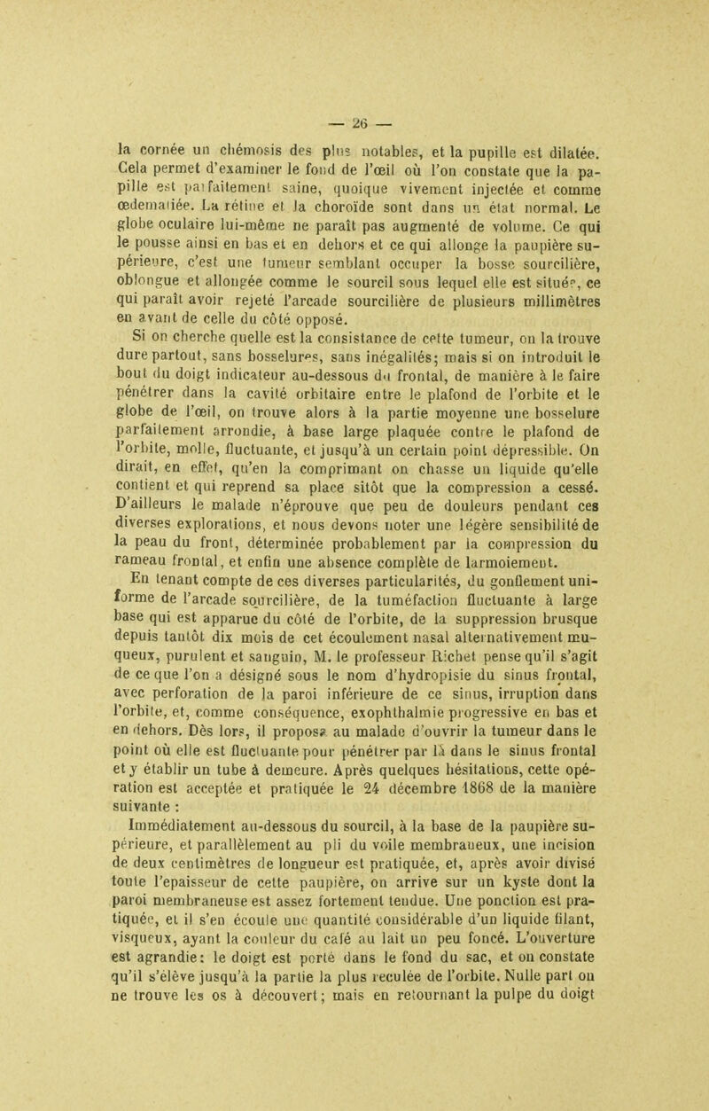 la cornée un cliémosis des plus notables, et la pupille e?t dilatée. Cela permet d'examiner le fond de l'œil où l'on constate que la pa- pille e.-u jia'failemenl saine, quoique vivement injectée et comme œdemaiiée. La rétine et la choroïde sont dans un état normal. Le globe oculaire lui-même ne paraît pas augmenté de volume. Ce qui le pousse ainsi en bas et en dehors et ce qui allonge la paupière su- périeure, c'est une tumeur semblant occuper la bosse sourcilière, oblongue et allongée comme le sourcil sous lequel elle est situé-, ce qui paraît avoir rejeté l'arcade sourcilière de plusieurs millimètres en avant de celle du côté opposé. Si on cherche quelle est la consistance de cette tumeur, on la trouve dure partout, sans bosselures, sans inégalités; mais si on introduit le bout du doigt indicateur au-dessous d.i frontal, de manière à le faire pénétrer dans la cavité orbitaire entre le plafond de l'orbite et le globe de l'œil, on trouve alors à la partie moyenne une bosselure parfaitement arrondie, à base large plaquée contie le plafond de l'orbite, molle, fluctuante, et jusqu'à un certain point dépressibie. On dirait, en effet, qu'en la comprimant on chasse un liquide qu'elle contient et qui reprend sa place sitôt que la compression a cessé. D'ailleurs le malade n'éprouve que peu de douleurs pendant ces diverses explorations, et nous devons noter une légère sensibilité de la peau du front, déterminée probablement par la compression du rameau frontal, et enfin une absence complète de larmoiement. En tenant compte de ces diverses particularités, du gonflement uni- forme de l'arcade sourcilière, de la tuméfaction fluctuante à large base qui est apparue du côté de l'orbite, de la suppression brusque depuis tantôt dix mois de cet écoulement nasal alternativement mu- queux, purulent et sanguin, M. le professeur Ricbet pense qu'il s'agit de ce que l'on a désigné sous le nom d'hydropisie du sinus frontal, avec perforation de la paroi inférieure de ce sinus, irruption dans l'orbite, et, comme conséquence, exophthalmie progressive en bas et en dehors. Dès lors, il propos? au malade d'ouvrir la tumeur dans le point où elle est fluctuante pour pénétrer par là dans le sinus frontal et y établir un tube à demeure. Après quelques hésitations, cette opé- ration est acceptée et pratiquée le 24 décembre 1868 de la manière suivante : Immédiatement au-dessous du sourcil, à la base de la paupière su- périeure, et parallèlement au pli du voile membraueux, une incision de deux centimètres de longueur est pratiquée, et, après avoir divisé toute l'épaisseur de cette paupière, on arrive sur un kyste dont la paroi membraneuse est assez fortement tendue. Une ponction est pra- tiquée, et il s'en écoule une quantité considérable d'un liquide filant, visqueux, ayant la couleur du café au lait un peu foncé. L'ouverture est agrandie: le doigt est porté dans le fond du sac, et on constate qu'il s'élève jusqu'à la partie la plus reculée de l'orbite. Nulle pari ou ne trouve les os à découvert; mais en retournant la pulpe du doigt