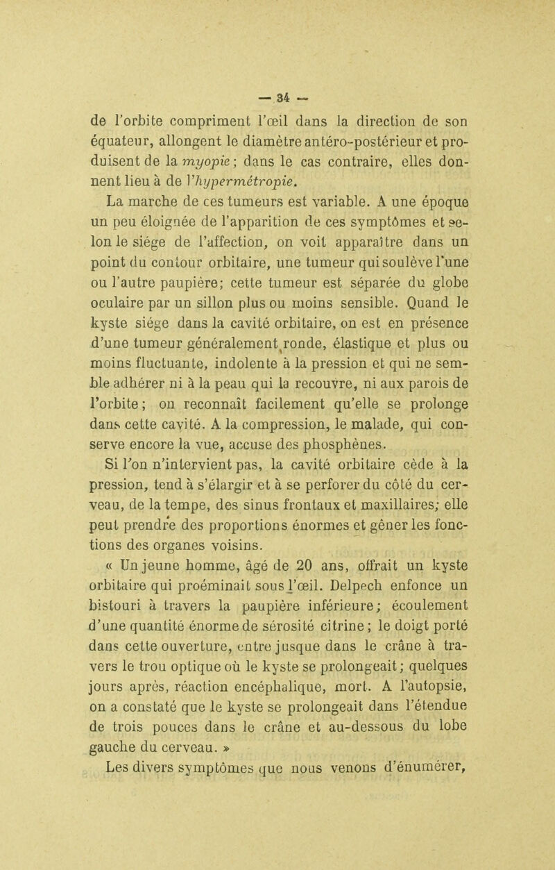 de l'orbite compriment l'œil dans la direction de son équateur, allongent le diamètre antéro-postérieur et pro- duisent de la myopie; dans le cas contraire, elles don- nent lieu à de Vhypermétropie. La marche de ces tumeurs est variable. A une époque un peu éloignée de l'apparition de ces symptômes et fé- lonie siège de l'affection, on voit apparaître dans un point du contour orbitaire, une tumeur qui soulève l'une ou l'autre paupière; cette tumeur est séparée du globe oculaire par un sillon plus ou moins sensible. Quand le kyste siège dans la cavité orbitaire, on est en présence d'une tumeur généralement^ronde, élastique et plus ou moins fluctuante, indolente à la pression et qui ne sem- ble adhérer ni à la peau qui la recouvre, ni aux parois de l'orbite ; on reconnaît facilement qu'elle se prolonge dans cette cavité. A la compression, le malade, qui con- serve encore la vue, accuse des phosphènes. Si Ton n'intervient pas, la cavité orbitaire cède à la pression, tend à s'élargir et à se perforer du côté du cer- veau, de la tempe, des sinus frontaux et maxillaires; elle peut prendre des proportions énormes et gêner les fonc- tions des organes voisins. « Un jeune homme, âgé de 20 ans, offrait un kyste orbitaire qui proéminait sous l'œil. Delpech enfonce un bistouri à travers la paupière inférieure; écoulement d'une quantité énorme de sérosité citrine ; le doigt porté dans cette ouverture, entre jusque dans le crâne à tra- vers le trou optique où le kyste se prolongeait ; quelques jours après, réaction encéphalique, mort. A l'autopsie, on a constaté que le kyste se prolongeait dans l'étendue de trois pouces dans le crâne et au-dessous du lobe gauche du cerveau. » Les divers symptômes que nous venons d'énumérer.