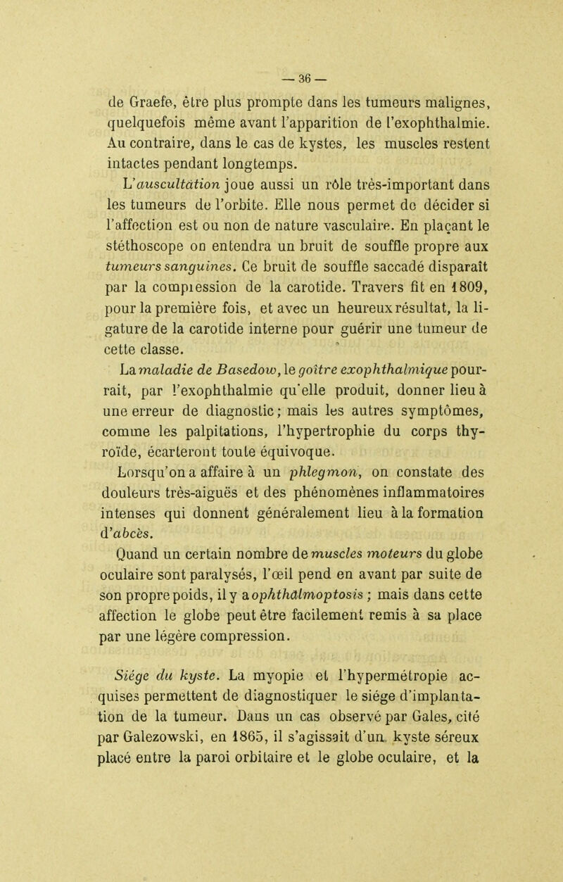 de Graefa, être plus prompte dans les tumeurs malignes, quelquefois même avant l'apparition de l'exophthalmie. Au contraire, dans le cas de kystes, les muscles restent intactes pendant longtemps. L'auscultation joue aussi un rôle très-important dans les tumeurs de l'orbite. Elle nous permet de décider si l'affection est ou non de nature vasculaire. En plaçant le stéthoscope on entendra un bruit de souffle propre aux tumeurs sanguines. Ce bruit de souffle saccadé disparaît par la compiession de la carotide. Travers fit en 1809, pour la première fois, et avec un heureux résultat, la li- gature de la carotide interne pour guérir une tumeur de cette classe. Ldimaladie de Basedow, le goitre exophthalmique pour- rait, par Texophthalmie qu'elle produit, donner lieu à une erreur de diagnostic ; mais les autres symptômes, comme les palpitations, l'hypertrophie du corps thy- roïde, écarteront toute équivoque. Lorsqu'on a affaire à un phlegmon, on constate des douleurs très-aiguës et des phénomènes inflammatoires intenses qui donnent généralement lieu à la formation d'abcès. Quand un certain nombre démuselés moteurs du globe oculaire sont paralysés, l'œil pend en avant par suite de son propre poids, il y aophthâlmoptosis ; mais dans cette affection le globe peut être facilement remis à sa place par une légère compression. Siège du kyste. La myopie et l'hypermétropie ac- quises permettent de diagnostiquer le siège d'implanta- tion de la tumeur. Dans un cas observé par Gales, cité par Galezowski, en 1865, il s'agissait d'un, kyste séreux placé entre la paroi orbitaire et le globe oculaire, et la