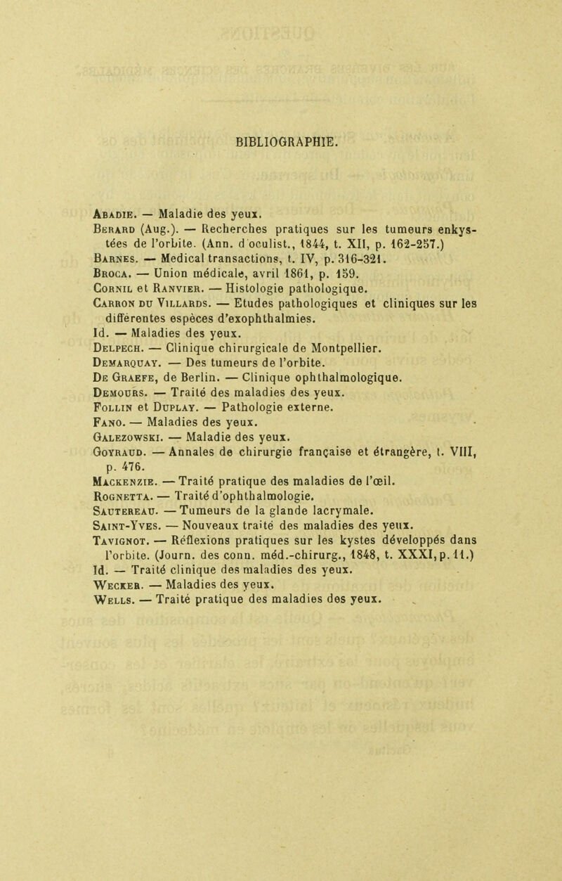 BIBLIOGRAPHIE. Abadie. — Maladie des yeux, Bkrard (Aug.). — Recherches pratiques sur les tumeurs enkys- tées de l'orbite. (Ann. d oculist., 1844, t. XII, p. 162-2S7.) Barnes. — Médical transactions, t. IV, p. 316-321. Broca. — Union médicale, avril 1861, p. 159. CoRNiL et Ranvier. — Histologie pathologique. Carbon du Villards. — Etudes pathologiques et cliniques sur les différentes espèces d'exophthalmies. Id. — Maladies des yeux. Delpech. — Clinique chirurgicale de Montpellier. Demarquay. — Des tumeurs de l'orbite. De Graefe, de Berlin. — Clinique ophthalmologique. Demodrs. — Traité des maladies des yeux. FoLLiN et DuPLAY. — Pathologie externe. Fano. — Maladies des yeux. Galezowski. — Maladie des yeux. GoYRAUD. — Annales de chirurgie française et étrangère, t. VIII, p. 476. Mackenzie. —Traité pratique des maladies de l'œil. RoGNETTA. — Traité d'ophthalmologie. Sautereau. —Tumeurs de la glande lacrymale, Saint-Yves. — Nouveaux traité des maladies des yeux. Tavignot. — Réflexions pratiques sur les kystes développés dans l'orbite. (Journ. des conn. méd.-chirurg., 1848, t. XXXI, p. H.) Id. — Traité clinique des maladies des yeux. Weckeb. — Maladies des yeux. Wells. — Traité pratique des maladies des yeux.