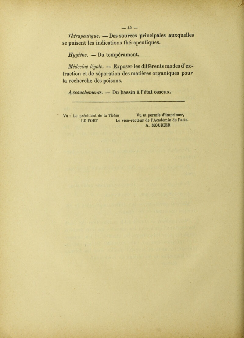 Thérapeutique. — Des sources principales auxquelles se puisent les indications thérapeutiques. Hygiène. — Du tempérament. Médecine légale. — Exposer les différents modes d'ex- traction et de séparation des matières organiques pour la recherche des poisons. Accouchements. — Du bassin à l'état osseux. Vu : Le président de la Thèse, Vu et permis d'imprimer, LE FORT Le vice-recteur de l'Académie de Paris. A. MOURIER