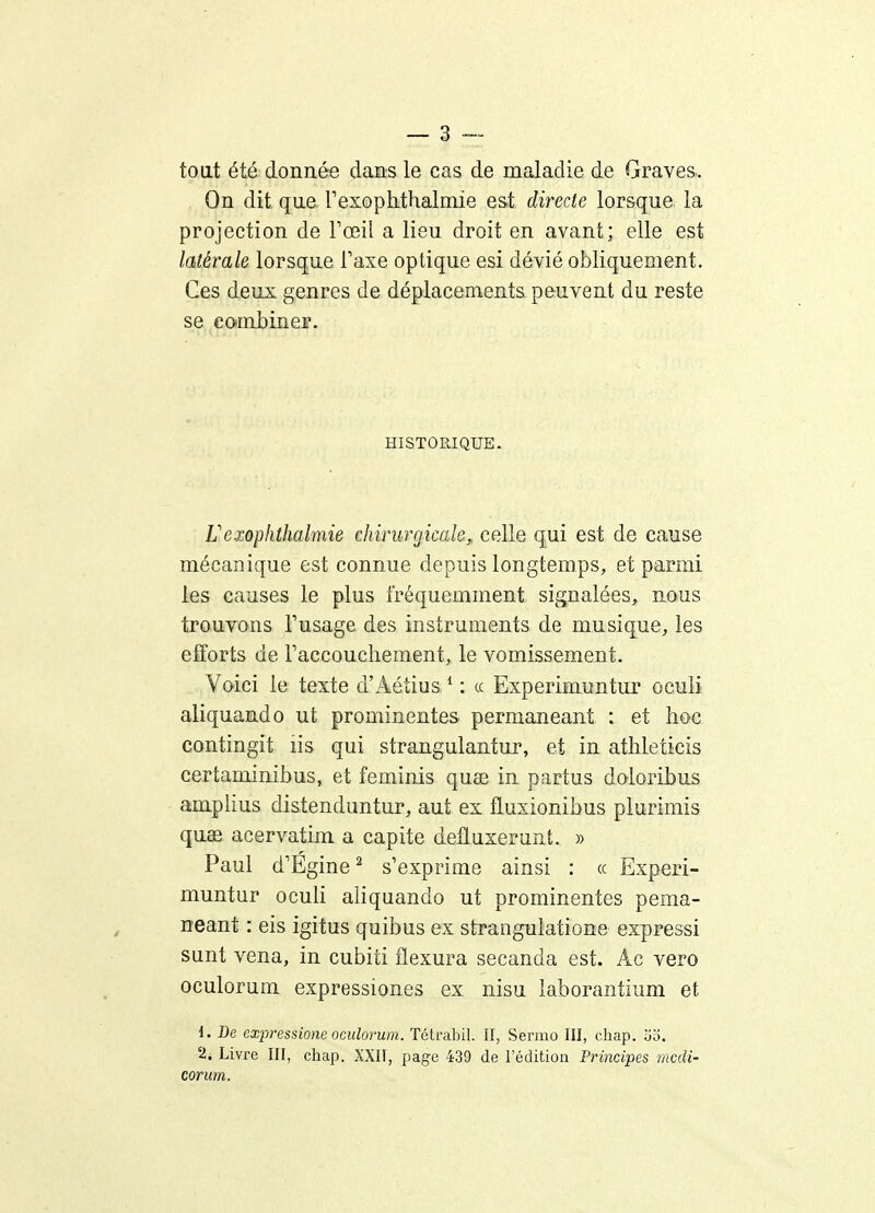 toat été donnée dans le cas de maladie de Graves. On dit que TexoplLthalniie est directe lorsque la projection de l'œil a lieu droit en avant; elle est latérale lorsque Taxe optique esi dévié obliquement. Ces deux genres de déplacements peuvent du reste se combiner. HISTORIQUE. rexophthalmie chirurgicale, celle qui est de cause mécanique est connue depuis longtemps, et parmi les causes le plus fréquemment signalées, nous trouvons Tusage des instruments de musique, les efforts de raccouchement, le vomissement. Voici le texte d'Aétius * : « Experimuntur ocuii aliquando ut prominentes permaneant : et hoc contingit lis qui strangulantur, et in athleticis certaminibus, et feminis quœ in partus doloribus amplius distenduntur, aut ex fluxionibus plurimis quae acervatim a capite defluxerunt. » Paul d'Égine^ s'exprime ainsi : « Experi- muntur oculi aliquando ut prominentes pema- neant : eis igitus quibus ex strangulatione expressi sunt vena, in cubiti flexura secanda est. Âc vero oculorum expressiones ex nisu iaborantium et d. De expressione oculorum. Tétrabil. Il, Sermo III, chap. oo. 2. Livre III, chap. XXII, page 439 de l'édition Principes mcdî- corum.