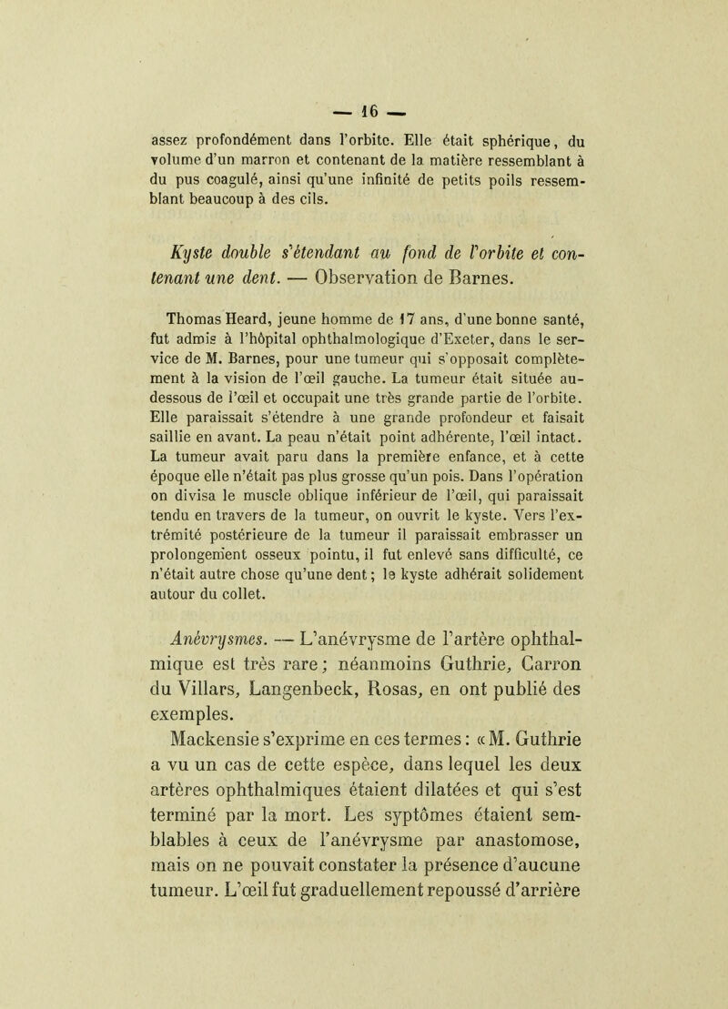 assez profondément dans rorbitc. Elle était sphérique, du volume d'un marron et contenant de la matière ressemblant à du pus coagulé, ainsi qu'une infinité de petits poils ressem- blant beaucoup à des cils. Kyste double s'étendant au fond de Porbite et con- tenant une dent. — Observation de Barnes. Thomas Heard, jeune homme de M ans, d'une bonne santé, fut admis à l'hôpital ophthalmologique d'Exeter, dans le ser- vice de M. Barnes, pour une tumeur qui s'opposait complète- ment à la vision de l'œil gauche. La tumeur était située au- dessous de l'œil et occupait une très grande partie de l'orbite. Elle paraissait s'étendre à une grande profondeur et faisait saillie en avant. La peau n'était point adhérente, l'œil intact. La tumeur avait paru dans la première enfance, et à cette époque elle n'était pas plus grosse qu'un pois. Dans l'opération on divisa le muscle oblique inférieur de l'œil, qui paraissait tendu en travers de la tumeur, on ouvrit le kyste. Vers l'ex- trémité postérieure de la tumeur il paraissait embrasser un prolongem'ent osseux pointu, il fut enlevé sans difficulté, ce n'était autre chose qu'une dent; le kyste adhérait solidement autour du collet. Anévrysmes. — L'anévrysme de Tartère ophthal- mique est très rare; néanmoins Guthrie, Garron du Villars, Langenbeck, Rosas, en ont publié des exemples. Mackensie s'exprime en ces termes : ce M. Guthrie a vu un cas de cette espèce, dans lequel les deux artères ophthalmiques étaient dilatées et qui s'est terminé par la mort. Les syptômes étaient sem- blables à ceux de l'anévrysme par anastomose, mais on ne pouvait constater la présence d'aucune tumeur. L'œil fut graduellement repoussé d'arrière